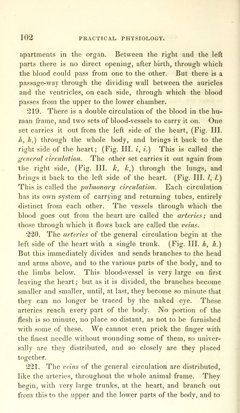 apartments in the organ. Between the right and the left parts there is no direct opening, after birth, through which the blood could pass from one to the other. But there is a passage-way through the dividing wall between the auricles and the ventricles, on each side, through which the blood passes from the upper to the lower chamber. 219. There is a double circulation of the blood in the hu- man frame, and two sets of blood-vessels to carry it on. One set carries it out from the left side of the heart, (Fig. III. 7i, A,) through the whole body, and brings it back to the right side of the heart; (Fig. Ill, i, i.) This is called the general circulation. The other set carries it out again from the right side, (Fig. III. Tc, k,) through the lungs, and brings it back to the left side of the heart. (Fig. III. /, /.) H^h'is \s called the pulmonari/ circulation. Each circulation has its own system of carrying and returning tubes, entirely distinct from each other. The vessels through which the blood goes out from the heart are called the arteries; and those through which it flows back are called the veins. 230. The arteries of the general circulation begin at the left side of the heart with a single trunk. (Fig. III. h, h.) But this immediately divides and sends branches to the head and arms above, and to the various parts of the body, and to the limbs below. This blood-vessel is very large on first leaving the heart; but as it is divided, the branches become smaller and smaller, until, at last, they become so minute that they can no longer be traced by the naked eye. These arteries reach every part of the body. No portion of the flesh is so minute, no place so distant, as not to be furnished with some of these. We cannot even prick the finger with the finest needle without wounding some of them, so univer- sally are they distributed, and so closely are they placed together. 221. The veins of the general circulation are distributed, like the arteries, throughout the whole animal frame. They begin, with very large trunks, at the heart, and branch out from this to the upper and the lower parts of the body, and to