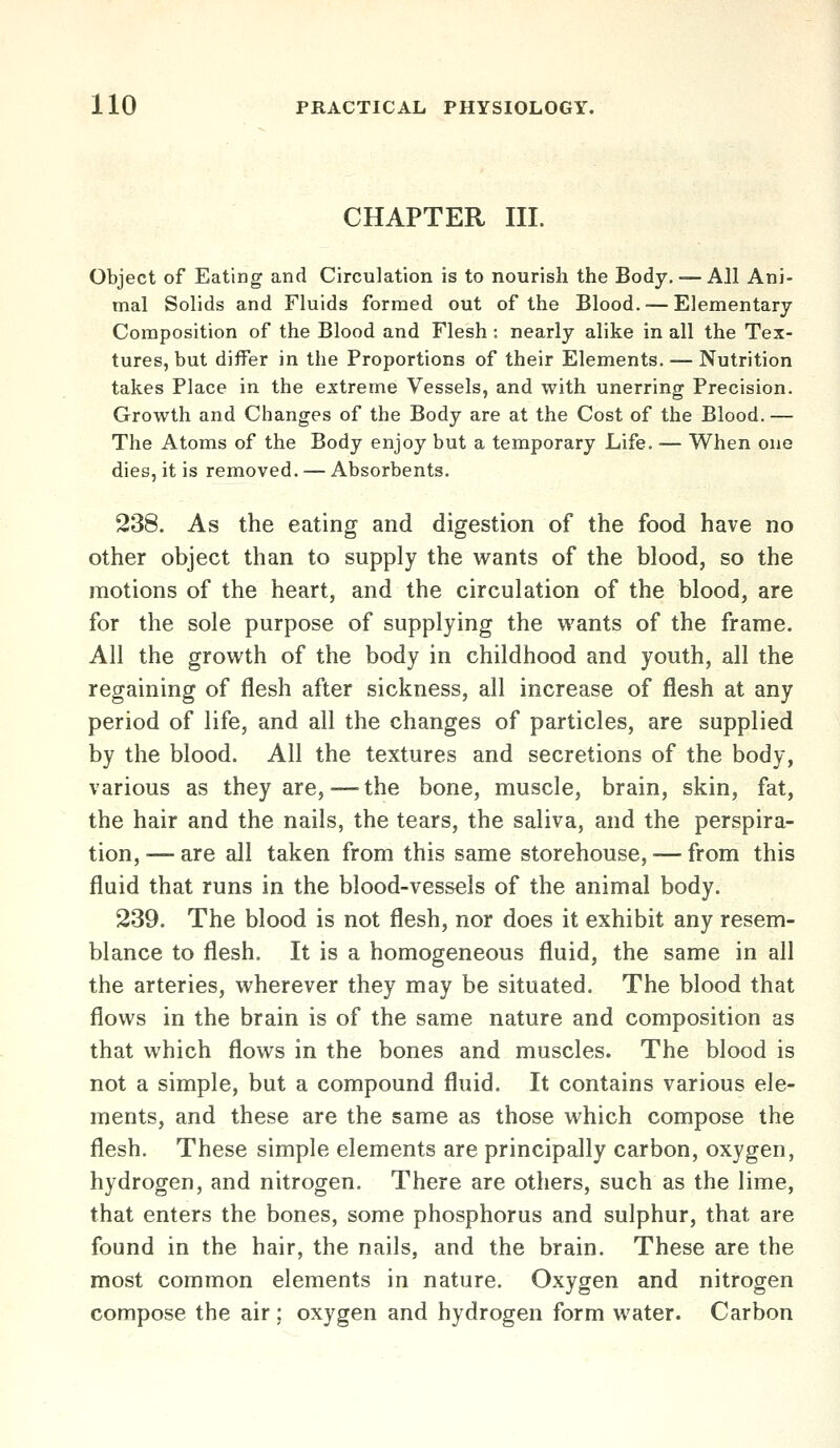 CHAPTER III. Object of Eating and Circulation is to nourish the Body. — All Ani- mal Solids and Fluids formed out of the Blood. — Elementary Composition of the Blood and Flesh ; nearly alike in all the Tex- tures, but differ in the Proportions of their Elements. — Nutrition takes Place in the extreme Vessels, and with unerring Precision. Growth and Changes of the Body are at the Cost of the Blood.— The Atoms of the Body enjoy but a temporary Life. — When one dies, it is removed. — Absorbents. 238. As the eating and digestion of the food have no other object than to supply the wants of the blood, so the motions of the heart, and the circulation of the blood, are for the sole purpose of supplying the wants of the frame. All the growth of the body in childhood and youth, all the regaining of flesh after sickness, all increase of flesh at any period of life, and all the changes of particles, are supplied by the blood. All the textures and secretions of the body, various as they are,—the bone, muscle, brain, skin, fat, the hair and the nails, the tears, the saliva, and the perspira- tion, — are all taken from this same storehouse, — from this fluid that runs in the blood-vessels of the animal body. 239. The blood is not flesh, nor does it exhibit any resem- blance to flesh. It is a homogeneous fluid, the same in all the arteries, wherever they may be situated. The blood that flows in the brain is of the same nature and composition as that which flows in the bones and muscles. The blood is not a simple, but a compound fluid. It contains various ele- ments, and these are the same as those which compose the flesh. These simple elements are principally carbon, oxygen, hydrogen, and nitrogen. There are others, such as the lime, that enters the bones, some phosphorus and sulphur, that are found in the hair, the nails, and the brain. These are the most common elements in nature. Oxygen and nitrogen compose the air; oxygen and hydrogen form water. Carbon