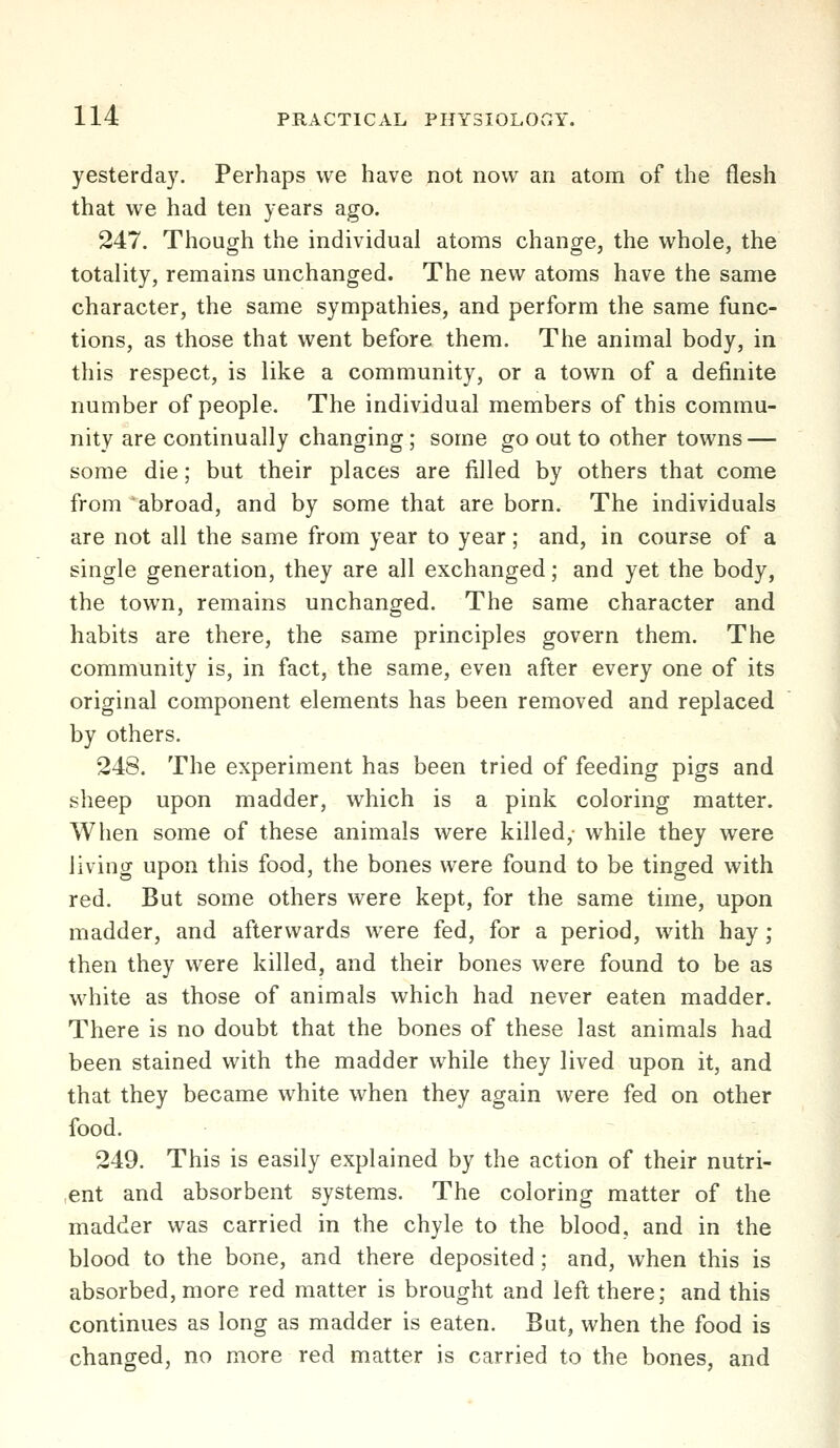 yesterday. Perhaps we have not now an atom of the flesh that we had ten years ago. 247. Though the individual atoms change, the whole, the totality, remains unchanged. The new atoms have the same character, the same sympathies, and perform the same func- tions, as those that went before them. The animal body, in this respect, is like a community, or a town of a definite number of people. The individual members of this commu- nity are continually changing; some go out to other towns — some die; but their places are filled by others that come from abroad, and by some that are born. The individuals are not all the same from year to year; and, in course of a single generation, they are all exchanged; and yet the body, the town, remains unchanged. The same character and habits are there, the same principles govern them. The community is, in fact, the same, even after every one of its original component elements has been removed and replaced by others. 248. The experiment has been tried of feeding pigs and sheep upon madder, which is a pink coloring matter. When some of these animals were killed,- while they were living upon this food, the bones were found to be tinged with red. But some others were kept, for the same time, upon madder, and afterwards were fed, for a period, with hay ; then they were killed, and their bones were found to be as white as those of animals which had never eaten madder. There is no doubt that the bones of these last animals had been stained with the madder while they lived upon it, and that they became white when they again were fed on other food. 249. This is easily explained by the action of their nutri- ent and absorbent systems. The coloring matter of the madder was carried in the chyle to the blood, and in the blood to the bone, and there deposited; and, when this is absorbed, more red matter is brought and left there; and this continues as long as madder is eaten. But, when the food is changed, no more red matter is carried to the bones, and