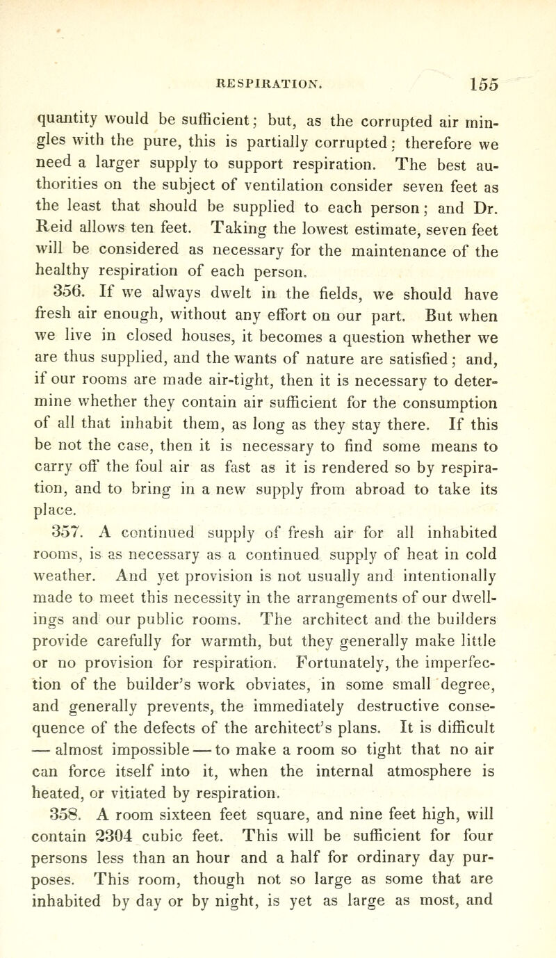 quantity would be sufficient; but, as the corrupted air min- gles with the pure, this is partially corrupted: therefore we need a larger supply to support respiration. The best au- thorities on the subject of ventilation consider seven feet as the least that should be supplied to each person; and Dr. Reid allows ten feet. Taking the lowest estimate, seven feet will be considered as necessary for the maintenance of the healthy respiration of each person, 356. If we always dwelt in the fields, we should have fresh air enough, without any effort on our part. But when we live in closed houses, it becomes a question whether we are thus supplied, and the wants of nature are satisfied; and, if our rooms are made air-tight, then it is necessary to deter- mine whether they contain air sufficient for the consumption of all that inhabit them, as long as they stay there. If this be not the case, then it is necessary to find some means to carry off the foul air as fast as it is rendered so by respira- tion, and to bring in a new supply from abroad to take its place. 357. A continued supply of fresh air for all inhabited rooms, is as necessary as a continued supply of heat in cold weather. And yet provision is not usually and intentionally made to meet this necessity in the arrangements of our dwell- ings and our public rooms. The architect and the builders provide carefully for warmth, but they generally make little or no provision for respiration. Fortunately, the imperfec- tion of the builder's work obviates, in some small degree, and generally prevents, the immediately destructive conse- quence of the defects of the architect's plans. It is difficult — almost impossible — to make a room so tight that no air can force itself into it, when the internal atmosphere is heated, or vitiated by respiration. 358. A room sixteen feet square, and nine feet high, will contain 2304 cubic feet. This will be sufficient for four persons less than an hour and a half for ordinary day pur- poses. This room, though not so large as some that are inhabited by day or by night, is yet as large as most, and