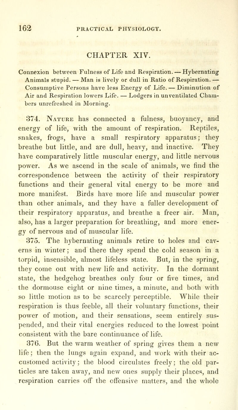 CHAPTER XIV. Connexion between Fulness of Life and Respiration. — Hybernating Animals stupid, — Man is lively or dull in Ratio of Respiration. — Consumptive Persons have less Energy of Life. — Diminution of Air and Respiration lowers Life. — Lodgers in unventilated Cham- bers unrefreshed in Morning. 374. Nature has connected a fulness, buoyancy, and energy of life, with the amount of respiration. Reptiles, snakes, frogs, have a small respiratory apparatus; they breathe but little, and are dull, heavy, and inactive. They have comparatively little muscular energy, and little nervous power. As we ascend in the scale of animals, we find the correspondence between the activity of their respiratory functions and their general vital energy to be more and more manifest. Birds have more life and muscular power than other animals, and they have a fuller development of their respiratory apparatus, and breathe a freer air. Man, also, has a larger preparation for breathing, and more ener- gy of nervous and of muscular life. 375. The hybernating animals retire to holes and cav- erns in winter; and there they spend the cold season in a torpid, insensible, almost lifeless state. But, in the spring, they come out with new life and activity. In the dormant state, the hedgehog breathes only four or five times, and the dormouse eight or nine times, a minute, and both with so little motion as to be scarcely perceptible. While their respiration is thus feeble, all their voluntary functions, their power of motion, and their sensations, seem entirely sus- pended, and their vital energies reduced to the lowest point consistent with the bare continuance of life. 376. But the warm weather of spring gives them a new life; then the lungs again expand, and work with their ac- customed activity; the blood circulates freely; the old par- ticles are taken away, and new ones supply their places, and respiration carries otf the offensive matters, and the whole