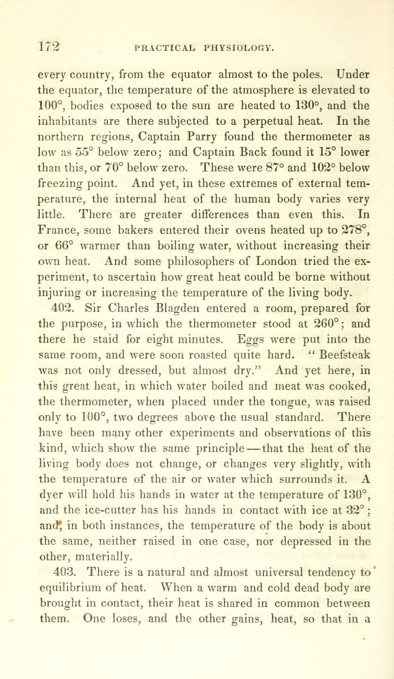 every country, from the equator almost to the poles. Under the equator, the temperature of the atmosphere is elevated to 100°, bodies exposed to the sun are heated to 130°, and the inhabitants are there subjected to a perpetual heat. In the northern regions, Captain Parry found the thermometer as low as 55° below zero; and Captain Back found it 15° lower than this, or 70° below zero. These were 87° and 102° below freezing point. And yet, in these extremes of external tem- perature, the internal heat of the human body varies very little. There are greater differences than even this. In France, some bakers entered their ovens heated up to 278°, or 66° warmer than boiling water, without increasing their own heat. And some philosophers of London tried the ex- periment, to ascertain how great heat could be borne without injuring or increasing the temperature of the living body. 402. Sir Charles Blagden entered a room, prepared for the purpose, in which the thermometer stood at 260°; and there he staid for eight minutes. Eggs were put into the same room, and were soon roasted quite hard.  Beefsteak was not only dressed, but almost dry, And yet here, in this great heat, in which water boiled and meat was cooked, the thermometer, when placed under the tongue, was raised only to 100°, two degrees above the usual standard. There have been many other experiments and observations of this kind, which show the same principle — that the heat of the living body does not change, or changes very slightly, with the temperature of the air or water which surrounds it. A dyer will hold his hands in water at the temperature of 130°, and the ice-cutter has his hands in contact with ice at 32°; and^ in both instances, the temperature of the body is about the same, neither raised in one case, nor depressed in the other, materially. 403. There is a natural and almost universal tendency to* equilibrium of heat. When a warm and cold dead body are brought in contact, their heat is shared in common between them. One loses, and the other gains, heat, so that in a