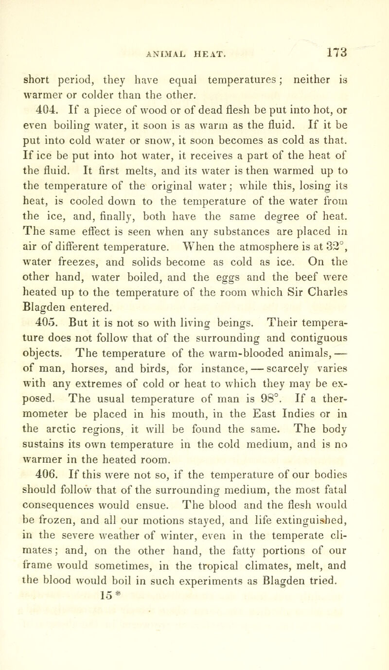 short period, they have equal temperatures; neither is warmer or colder than the other. 404. If a piece of wood or of dead flesh be put into hot, or even boiling water, it soon is as warm as the fluid. If it be put into cold water or snow, it soon becomes as cold as that. If ice be put into hot water, it receives a part of the heat of the fluid. It first melts, and its water is then warmed up to the temperature of the original water; while this, losing its heat, is cooled down to the temperature of the water from the ice, and, finally, both have the same degree of heat. The same effect is seen when any substances are placed in air of different temperature. When the atmosphere is at 32°, water freezes, and solids become as cold as ice. On the other hand, water boiled, and the eggs and the beef were heated up to the temperature of the room which Sir Charles Blagden entered. 405. But it is not so with living beings. Their tempera- ture does not follow that of the surrounding and contiguous objects. The temperature of the warm-blooded animals,— of man, horses, and birds, for instance, — scarcely varies with any extremes of cold or heat to which they may be ex- posed. The usual temperature of man is 98°. If a ther- mometer be placed in his mouth, in the East Indies or in the arctic regions, it will be found the same. The body sustains its own temperature in the cold medium, and is no warmer in the heated room. 406. If this were not so, if the temperature of our bodies should follow that of the surrounding medium, the most fatal consequences would ensue. The blood and the flesh would be frozen, and all our motions stayed, and life extinguished, in the severe weather of winter, even in the temperate cli- mates ; and, on the other hand, the fatty portions of our frame would sometimes, in the tropical climates, melt, and the blood would boil in such experiments as Blagden tried. 15*