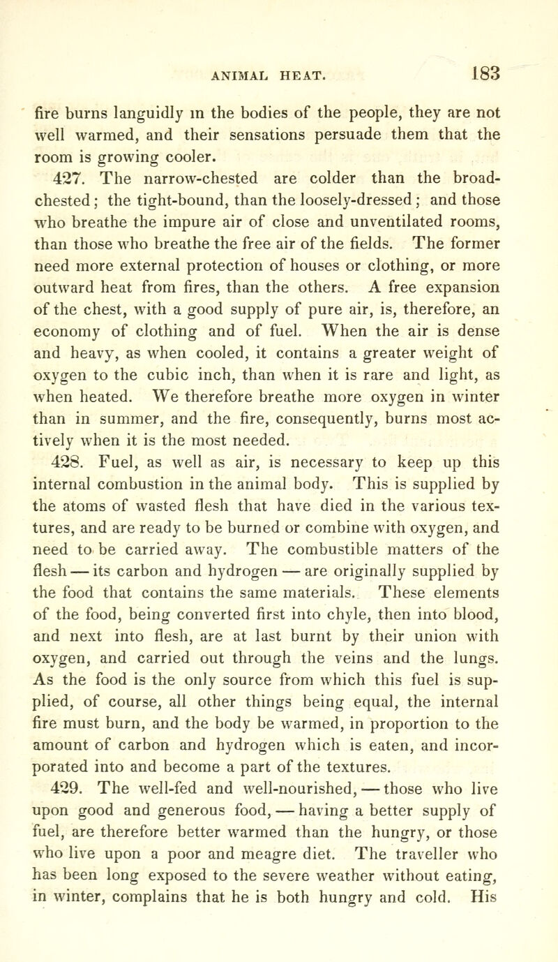 fire burns languidly m the bodies of the people, they are not well warmed, and their sensations persuade them that the room is growing cooler. 427. The narrow-chested are colder than the broad- chested ; the tight-bound, than the loosely-dressed ; and those who breathe the impure air of close and unventilated rooms, than those who breathe the free air of the fields. The former need more external protection of houses or clothing, or more outward heat from fires, than the others. A free expansion of the chest, with a good supply of pure air, is, therefore, an economy of clothing and of fuel. When the air is dense and heavy, as when cooled, it contains a greater weight of oxygen to the cubic inch, than when it is rare and light, as when heated. We therefore breathe more oxygen in winter than in summer, and the fire, consequently, burns most ac- tively when it is the most needed. 428. Fuel, as well as air, is necessary to keep up this internal combustion in the animal body. This is supplied by the atoms of wasted flesh that have died in the various tex- tures, and are ready to be burned or combine with oxygen, and need to be carried away. The combustible matters of the flesh — its carbon and hydrogen — are originally supplied by the food that contains the same materials. These elements of the food, being converted first into chyle, then into blood, and next into flesh, are at last burnt by their union with oxygen, and carried out through the veins and the lungs. As the food is the only source from which this fuel is sup- plied, of course, all other things being equal, the internal fire must burn, and the body be warmed, in proportion to the amount of carbon and hydrogen which is eaten, and incor- porated into and become a part of the textures. 429. The well-fed and well-nourished, — those who live upon good and generous food, — having a better supply of fuel, are therefore better warmed than the hungry, or those who live upon a poor and meagre diet. The traveller who has been long exposed to the severe weather without eating, in winter, complains that he is both hungry and cold. His