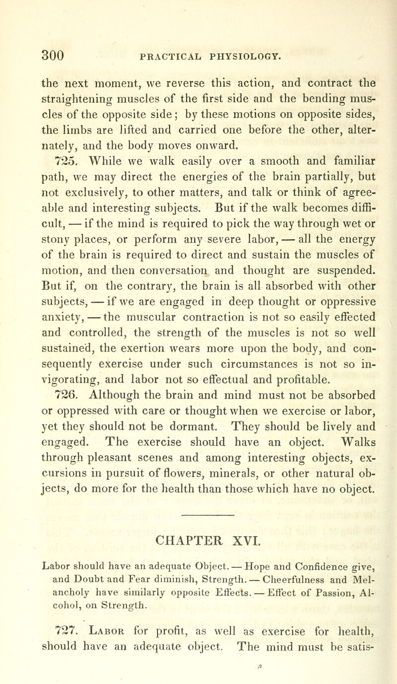 the next moment, we reverse this action, and contract the straightening muscles of the first side and the bending mus- cles of the opposite side; by these motions on opposite sides, the limbs are lifted and carried one before the other, alter- nately, and the body moves onward. 725. While we walk easily over a smooth and familiar path, we may direct the energies of the brain partially, but not exclusively, to other matters, and talk or think of agree- able and interesting subjects. But if the walk becomes diffi- cult, — if the mind is required to pick the way through wet or stony places, or perform any severe labor, — all the energy of the brain is required to direct and sustain the muscles of motion, and then conversation and thought are suspended. But if, on the contrary, the brain is all absorbed with other subjects, — if we are engaged in deep thought or oppressive anxiety, — the muscular contraction is not so easily effected and controlled, the strength of the muscles is not so well sustained, the exertion wears more upon the body, and con- sequently exercise under such circumstances is not so in- vigorating, and labor not so effectual and profitable. 726. Although the brain and mind must not be absorbed or oppressed with care or thought when we exercise or labor, yet they should not be dormant. They should be lively and engaged. The exercise should have an object. Walks through pleasant scenes and among interesting objects, ex- cursions in pursuit of flowers, minerals, or other natural ob- jects, do more for the health than those which have no object. CHAPTER XVI. Labor should have an adequate Object. — Hope and Confidence sjive, and Doubt and Fear diminish, Strength. — Cheerfulness and Mel- ancholy have similarly opposite EiFects. — Effect of Passion, Al- cohol, on Strength. 727. Labor for profit, as well as exercise for health, should have an adequate object. The mind must be satis-