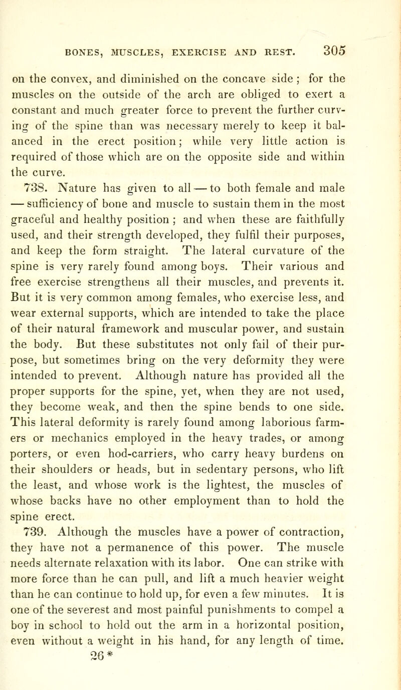 on the convex, and diminished on the concave side ; for the muscles on the outside of the arch are obliged to exert a constant and much greater force to prevent the further curv- ing of the spine than was necessary merely to keep it bal- anced in the erect position; vi'hile very little action is required of those which are on the opposite side and within the curve. 738. Nature has given to all — to both female and male — sufficiency of bone and muscle to sustain them in the most graceful and healthy position ; and when these are faithfully used, and their strength developed, they fulfil their purposes, and keep the form straight. The lateral curvature of the spine is very rarely found among boys. Their various and free exercise strengthens all their muscles, and prevents it. But it is very common among females, who exercise less, and wear external supports, which are intended to take the place of their natural framework and muscular power, and sustain the body. But these substitutes not only fail of their pur- pose, but sometimes bring on the very deformity they were intended to prevent. Although nature has provided all the proper supports for the spine, yet, when they are not used, they become weak, and then the spine bends to one side. This lateral deformity is rarely found among laborious farm- ers or mechanics employed in the heavy trades, or among porters, or even hod-carriers, who carry heavy burdens on their shoulders or heads, but in sedentary persons, who lift the least, and whose work is the lightest, the muscles of whose backs have no other employment than to hold the spine erect. 739. Although the muscles have a power of contraction, they have not a permanence of this power. The muscle needs alternate relaxation with its labor. One can strike with more force than he can pull, and lift a much heavier weight than he can continue to hold up, for even a few minutes. It is one of the severest and most painful punishments to compel a boy in school to hold out the arm in a horizontal position, even without a weight in his hand, for any length of time.