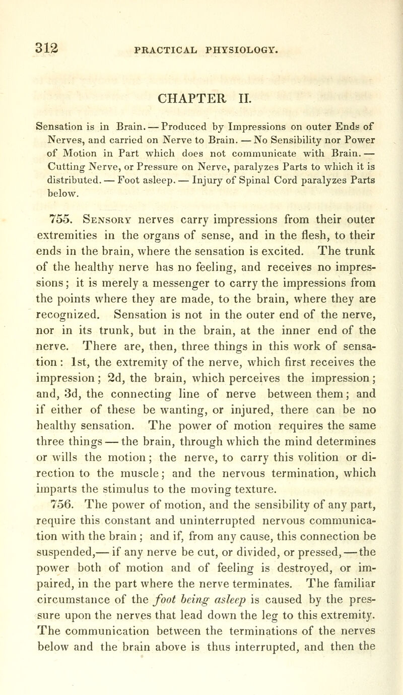 CHAPTER 11. Sensation is in Brain. — Produced by Impressions on outer Ends of Nerves, and carried on Nerve to Brain. —No Sensibility nor Power of Motion in Part which does not communicate with Brain. — Cutting Nerve, or Pressure on Nerve, paralyzes Parts to which it is distributed. — Foot asleep. — Injury of Spinal Cord paralyzes Parts below. 755. Sensory nerves carry impressions from their outer extremities in the organs of sense, and in the flesh, to their ends in the brain, where the sensation is excited. The trunk of the healthy nerve has no feeling, and receives no impres- sions ; it is merely a messenger to carry the impressions from the points where they are made, to the brain, where they are recognized. Sensation is not in the outer end of the nerve, nor in its trunk, but in the brain, at the inner end of the nerve. There are, then, three things in this work of sensa- tion : 1st, the extremity of the nerve, which first receives the impression; 2d, the brain, which perceives the impression; and, 3d, the connecting line of nerve between them; and if either of these be wanting, or injured, there can be no healthy sensation. The power of motion requires the same three things — the brain, through which the mind determines or wills the motion; the nerve, to carry this volition or di- rection to the muscle; and the nervous termination, which imparts the stimulus to the moving texture. 756. The power of motion, and the sensibility of any part, require this constant and uninterrupted nervous communica- tion with the brain ; and if, from any cause, this connection be suspended,— if any nerve be cut, or divided, or pressed, — the power both of motion and of feeling is destroyed, or im- paired, in the part where the nerve terminates. The familiar circumstance of the foot being asleep is caused by the pres- sure upon the nerves that lead down the leg to this extremity. The communication between the terminations of the nerves below and the brain above is thus interrupted, and then the