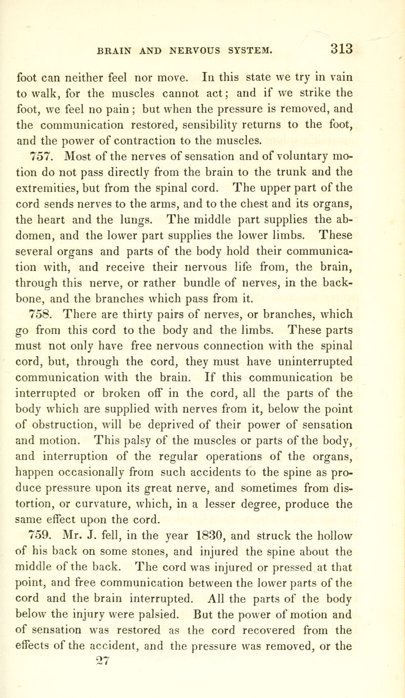 foot can neither feel nor move. In this state we try in vain to walk, for the muscles cannot act; and if we strike the foot, we feel no pain; but when the pressure is removed, and the communication restored, sensibility returns to the foot, and the power of contraction to the muscles. 757. Most of the nerves of sensation and of voluntary mo- tion do not pass directly from the brain to the trunk and the extremities, but from the spinal cord. The upper part of the cord sends nerves to the arms, and to the chest and its organs, the heart and the lungs. The middle part supplies the ab- domen, and the lower part supplies the lower limbs. These several organs and parts of the body hold their communica- tion with, and receive their nervous life from, the brain, through this nerve, or rather bundle of nerves, in the back- bone, and the branches which pass from it. 758. There are thirty pairs of nerves, or branches, which go from this cord to the body and the limbs. These parts must not only have free nervous connection with the spinal cord, but, through the cord, they must have uninterrupted communication with the brain. If this communication be interrupted or broken off in the cord, all the parts of the body which are supplied with nerves from it, below the point of obstruction, will be deprived of their power of sensation and motion. This palsy of the muscles or parts of the body, and interruption of the regular operations of the organs, happen occasionally from such accidents to the spine as pro- duce pressure upon its great nerve, and sometimes from dis- tortion, or curvature, which, in a lesser degree, produce the same effect upon the cord. 759. Mr. J. fell, in the year 1830, and struck the hollow of his back on some stones, and injured the spine about the middle of the back. The cord was injured or pressed at that point, and free communication between the lower parts of the cord and the brain interrupted. All the parts of the body below the injury were palsied. But the power of motion and of sensation was restored as the cord recovered from the effects of the accident, and the pressure was removed, or the