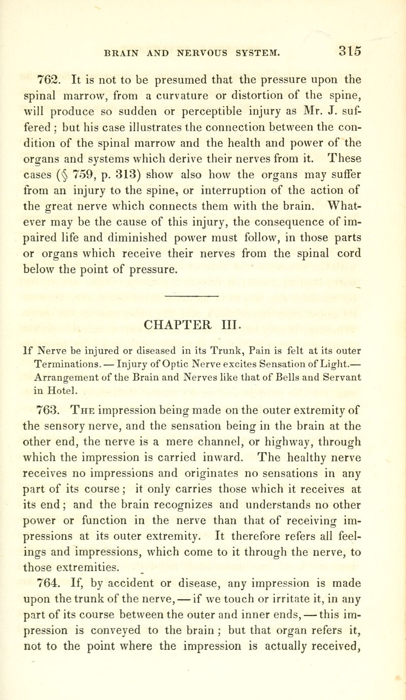 762. It is not to be presumed that the pressure upon the spinal marrow, from a curvature or distortion of the spine, will produce so sudden or perceptible injury as Mr. J. suf- fered ; but his case illustrates the connection between the con- dition of the spinal marrow and the health and power of the organs and systems which derive their nerves from it. These cases (§ 759, p. 313) show also how the organs may suffer from an injury to the spine, or interruption of the action of the great nerve which connects them with the brain. What- ever may be the cause of this injury, the consequence of im- paired life and diminished power must follow, in those parts or organs which receive their nerves from the spinal cord below the point of pressure. CHAPTER III. If Nerve be injured or diseased in its Trunk, Pain is felt at its outer Terminations. — Injury of Optic Nerve excites Sensation of Light.— Arrangement of the Brain and Nerves like that of Bells and Servant in Hotel. 763. The impression being made on the outer extremity of the sensory nerve, and the sensation being in the brain at the other end, the nerve is a mere channel, or highway, through which the impression is carried inward. The healthy nerve receives no impressions and originates no sensations in any part of its course; it only carries those which it receives at its end; and the brain recognizes and understands no other power or function in the nerve than that of receiving im- pressions at its outer extremity. It therefore refers all feel- ings and impressions, which come to it through the nerve, to those extremities. 764. If, by accident or disease, any impression is made upon the trunk of the nerve, — if we touch or irritate it, in any part of its course between the outer and inner ends, — this im- pression is conveyed to the brain ; but that organ refers it, not to the point where the impression is actually received,