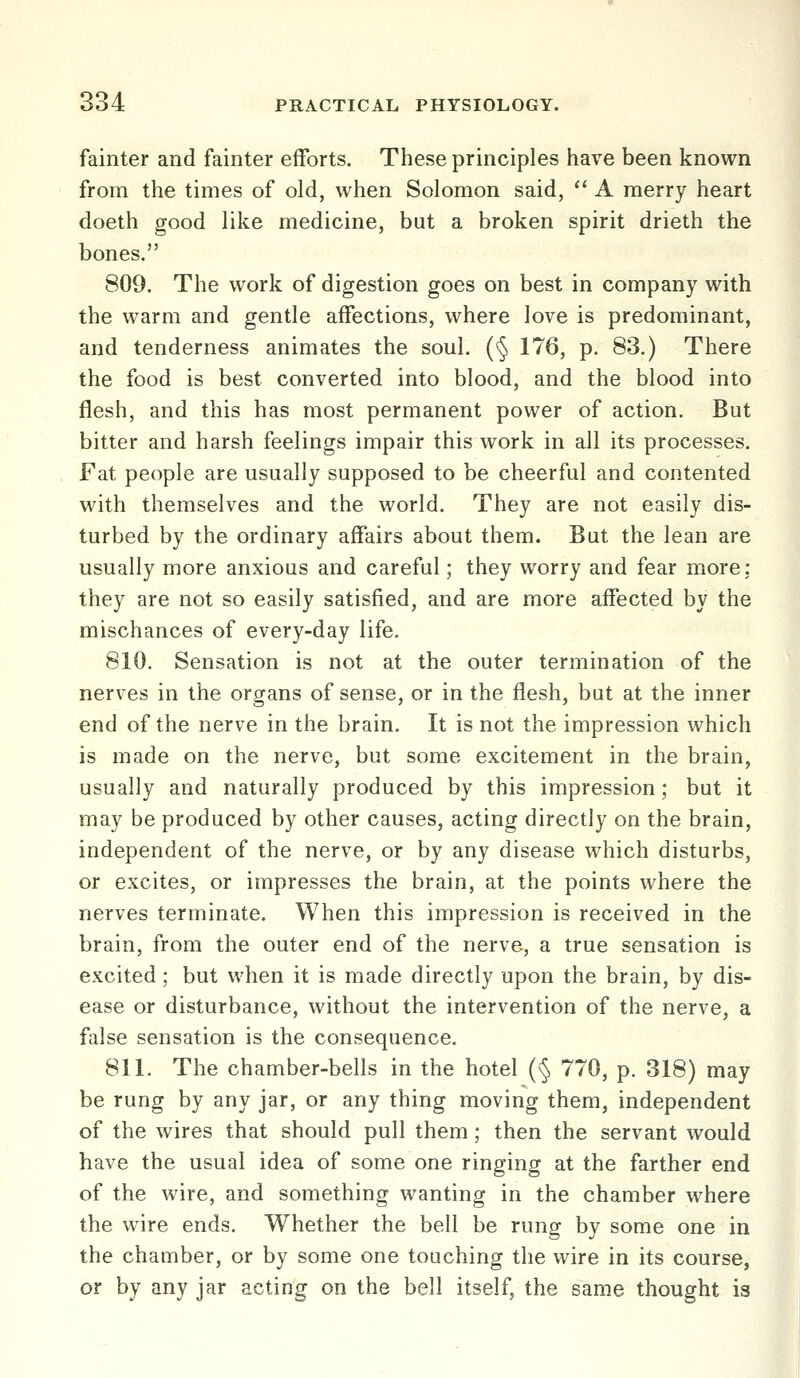 fainter and fainter efforts. These principles have been known from the times of old, when Solomon said,  A merry heart doeth good like medicine, but a broken spirit drieth the bones. 809. The work of digestion goes on best in company with the warm and gentle affections, where love is predominant, and tenderness animates the soul. (§ 176, p. 83.) There the food is best converted into blood, and the blood into flesh, and this has most permanent power of action. But bitter and harsh feelings impair this work in all its processes. Fat people are usually supposed to be cheerful and contented with themselves and the world. They are not easily dis- turbed by the ordinary affairs about them. But the lean are usually more anxious and careful; they worry and fear more: they are not so easily satisfied, and are more affected by the mischances of every-day life. 810. Sensation is not at the outer termination of the nerves in the organs of sense, or in the flesh, but at the inner end of the nerve in the brain. It is not the impression which is made on the nerve, but some excitement in the brain, usually and naturally produced by this impression; but it may be produced by other causes, acting directly on the brain, independent of the nerve, or by any disease which disturbs, or excites, or impresses the brain, at the points where the nerves terminate. When this impression is received in the brain, from the outer end of the nerve, a true sensation is excited; but when it is made directly upon the brain, by dis- ease or disturbance, without the intervention of the nerve, a false sensation is the consequence. 811. The chamber-bells in the hotel (§ 770, p. 318) may be rung by any jar, or any thing moving them, independent of the wires that should pull them; then the servant would have the usual idea of some one ringing at the farther end of the wire, and something wanting in the chamber where the wire ends. Whether the bell be rung by some one in the chamber, or by some one touching the wire in its course, or by any jar acting on the bell itself, the same thought is