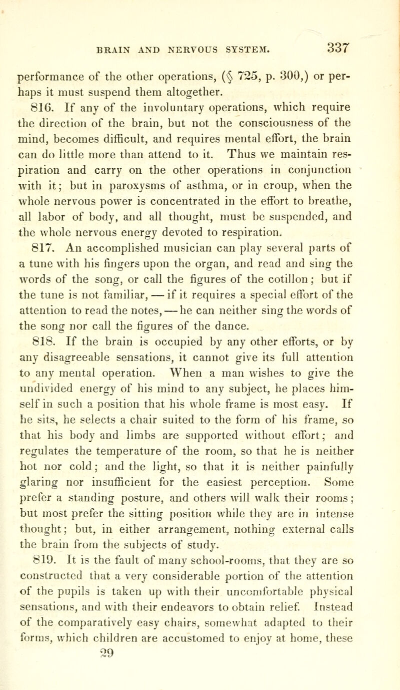 performance of the other operations, (§ 725, p. 300,) or per- haps it must suspend them altogether. 816. If any of the involuntary operations, which require the direction of the brain, but not the consciousness of the mind, becomes difficult, and requires mental effort, the brain can do little more than attend to it. Thus we maintain res- piration and carry on the other operations in conjunction with it; but in paroxysms of asthma, or in croup, when the whole nervous power is concentrated in the effort to breathe, all labor of body, and all thought, must be suspended, and the whole nervous energy devoted to respiration. 817. An accomplished musician can play several parts of a tune with his fingers upon the organ, and read and sing the words of the song, or call the figures of the cotillon; but if the tune is not familiar, — if it requires a special effort of the attention to read the notes, — he can neither sing the words of the song nor call the figures of the dance. 818. If the brain is occupied by any other efforts, or by any disagreeable sensations, it cannot give its full attention to any mental operation. When a man wishes to give the undivided energy of his mind to any subject, he places him- self in such a position that his whole frame is most easy. If he sits, he selects a chair suited to the form of his frame, so that his body and limbs are supported without effort; and regulates the temperature of the room, so that he is neither hot nor cold; and the light, so that it is neither painfully glaring nor insufficient for the easiest perception. Some prefer a standing posture, and others will walk their rooms; but most prefer the sitting position while they are in intense thought; but, in either arrangement, nothing external calls the brain from the subjects of study. 819. It is the fault of many school-rooms, that they are so constructed that a very considerable portion of the attention of the pupils is taken up with their uncomfortable physical sensations, and with their endeavors to obtain relief Instead of the comparatively easy chairs, somewhat adapted to their forms, uhich children are accustomed to enjoy at home, these 29