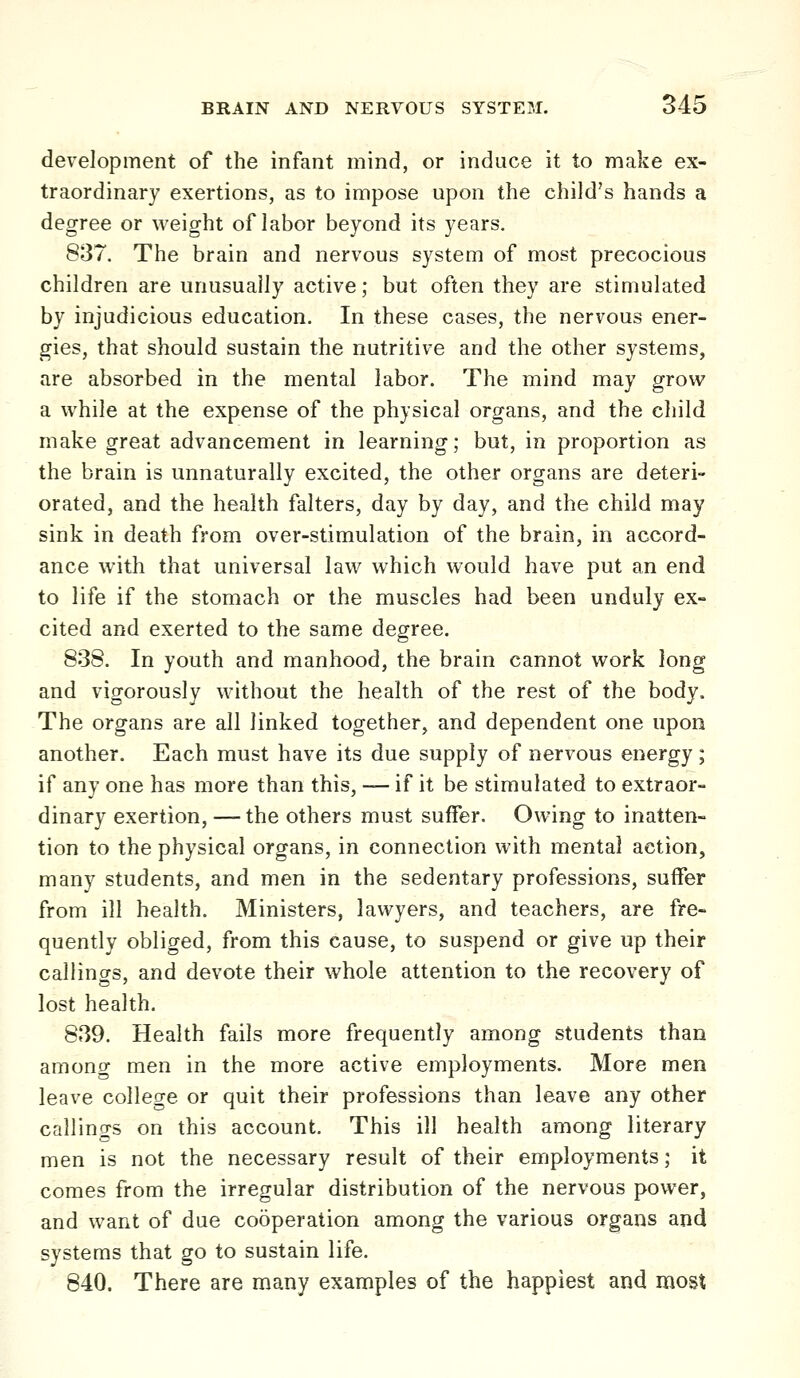 development of the infant mind, or induce it to make ex- traordinary exertions, as to impose upon the child's hands a degree or weight of labor beyond its years. 837. The brain and nervous system of most precocious children are unusually active; but often they are stimulated by injudicious education. In these cases, the nervous ener- gies, that should sustain the nutritive and the other systems, are absorbed in the mental labor. The mind may grow a while at the expense of the physical organs, and the child make great advancement in learning; but, in proportion as the brain is unnaturally excited, the other organs are deteri- orated, and the health falters, day by day, and the child may sink in death from over-stimulation of the brain, in accord- ance with that universal law which would have put an end to life if the stomach or the muscles had been unduly ex- cited and exerted to the same degree. 838. In youth and manhood, the brain cannot work long and vigorously without the health of the rest of the body. The organs are all linked together, and dependent one upon another. Each must have its due supply of nervous energy; if any one has more than this, — if it be stimulated to extraor- dinary exertion, — the others must suffer. Owing to inatten- tion to the physical organs, in connection with mental action, many students, and men in the sedentary professions, suffer from ill health. Ministers, lawyers, and teachers, are fre- quently obliged, from this cause, to suspend or give up their callings, and devote their whole attention to the recovery of lost health. 839. Health fails more frequently among students than among men in the more active employments. More men leave college or quit their professions than leave any other callings on this account. This ill health among literary men is not the necessary result of their employments; it comes from the irregular distribution of the nervous power, and want of due cooperation among the various organs and systems that go to sustain life. 840. There are many examples of the happiest and most