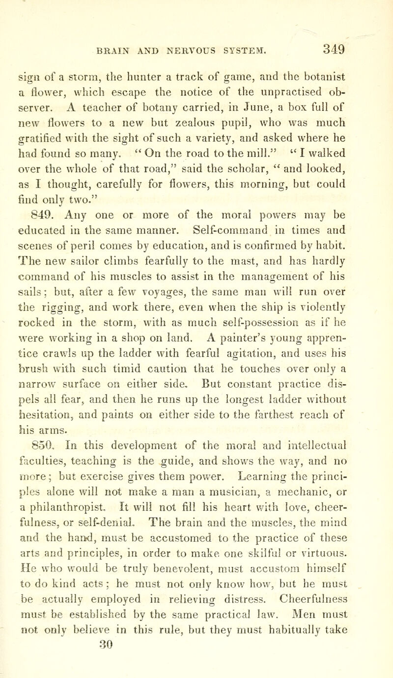 sign of a storm, the hunter a track of game, and the botanist a flower, which escape the notice of the unpractised ob- server. A teacher of botany carried, in June, a box full of new flowers to a new but zealous pupil, who was much gratified with the sight of such a variety, and asked where he had found so many, ** On the road to the mill.  I walked over the whole of that road, said the scholar,  and looked, as I thought, carefully for flowers, this morning, but could find only two. 849. Any one or more of the moral powers may be educated in the same manner. Self-command in times and scenes of peril comes by education, and is confirmed by habit. The new sailor climbs fearfully to the mast, and has hardly command of his muscles to assist in the management of his sails: but, after a few voyages, the same man will run over the rigging, and work there, even when the ship is violently rocked in the storm, with as much self-possession as if he were working in a shop on land. A painter's young appren- tice crawls up the ladder with fearful agitation, and uses his brush with such timid caution that he touches over only a narrow surface on either side. But constant practice dis- pels all fear J and then he runs up the longest ladder without hesitation, and paints on either side to the farthest reach of his arms. 850, In this development of the moral and intellectual faculties, teaching is the guide, and shows the way, and no more; but exercise gives them power. Learning the princi- ples alone v/ill not make a man a musician, a mechanic, or a philanthropist. It will not fill his heart v^ith love, cheer- fulness, or self-denial. The brain and the muscles, the mind and the haiKi, must be accustomed to the practice of these arts and principles, in order to make one skilful or virtuous. He who would be truly benevolent, must accustom himself to do kind acts; he must not only know how, but he must be actually employed in relieving distress. Cheerfulness must be established by the same practical law. Men must not only believe in this rule, but they must habitually take 30