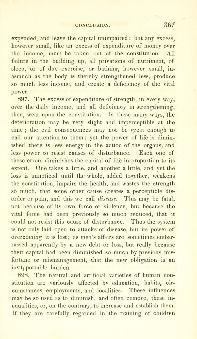 expended, and leave the capital unimpaired; but any excess, however small, like an excess of expenditure of money over the income, must be taken out of the constitution. All failure in the building up, all privations of nutriment, of sleep, or of due exercise, or bathing, hov/ever small, in- asmuch as the body is thereby strengthened less, produce so much less income, and create a deficiency of the vital power. 897. The excess of expenditure of strength, in every way, over the daily income, and all deficiency in strengthening, then, wear upon the constitution. In these many ways, the deterioration may be very slight and imperceptible at the time ; the evil consequences may not be great enough to call our attention to them; yet the power of life is dimin- ished, there is less energy in the action of the organs, and less power to resist causes of disturbance. Each one of these errors diminishes the capital of life in proportion to its extent. One takes a little, and another a little, and yet the loss is unnoticed until the whole, added together, weakens the constitution, impairs the health, and wastes the strength so much, that some other cause creates a perceptible dis- order or pain, and this we call disease. This may be fatal, not because of its own force or violence, but because the vital force had been previously so much reduced, that it could not resist this cause of disturbance. Thus the system is not only laid open to attacks of disease, but its power of overcoming it is lost; as men's affairs are sometimes embar- rassed apparently by a new debt or loss, but really because their capital had been diminished so much by previous mis- fortune or mismanagement, that the new obligation is an insupportable burden, 898. The natural and artificial varieties of human con- stitution are variously affected by education, habits, cir- cumstances, employments, and localities. These influences may be so used as to diminish, and often remove, these in- equalities, or, on the contrary, to increase and establish them. If they are carefully regarded in the training of children