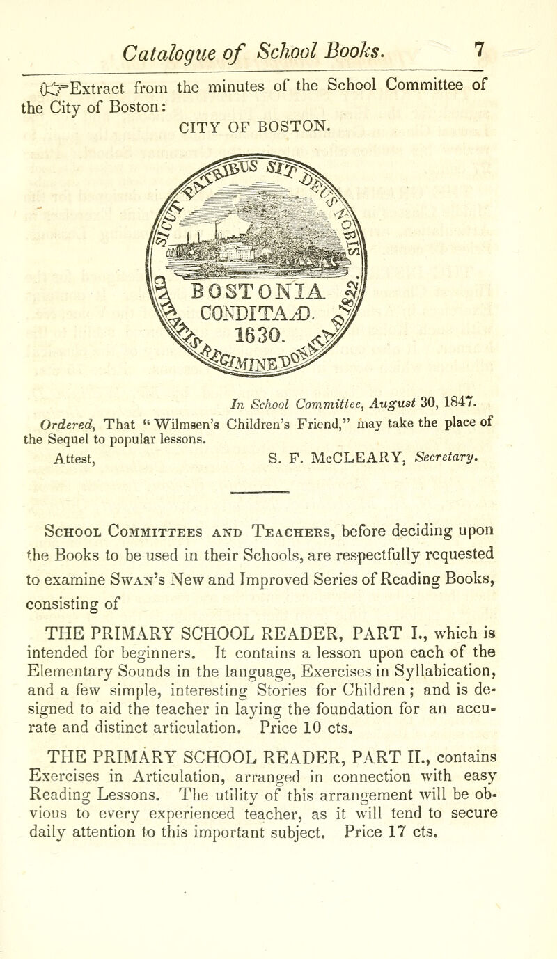 0:j^Extract. from the minutes of the School Committee of the City of Boston: CITY OF BOSTON. In School Comviittee, August 30, 1847. Ordered, That  Wilmsen's Children's Friend, may take the place of the Sequel to popular lessons. Attest, S. F. McCLEARY, Secretary. School Committees and Teachers, before deciding upon the Books to be used in their Schools, are respectfully requested to examine Swan's New and Improved Series of Reading Books, consisting of THE PRIMARY SCHOOL READER, PART I., which is intended for beginners. It contains a lesson upon each of the Elementary Sounds in the language, Exercises in Syllabication, and a few simple, interesting Stories for Children; and is de- signed to aid the teacher in laying the foundation for an accu- rate and distinct articulation. Price 10 cts. THE PRIMARY SCHOOL READER, PART II., contains Exercises in Articulation, arranged in connection with easy Reading Lessons. The utility of this arrangement will be ob- vious to every experienced teacher, as it will tend to secure daily attention to this important subject. Price 17 cts.