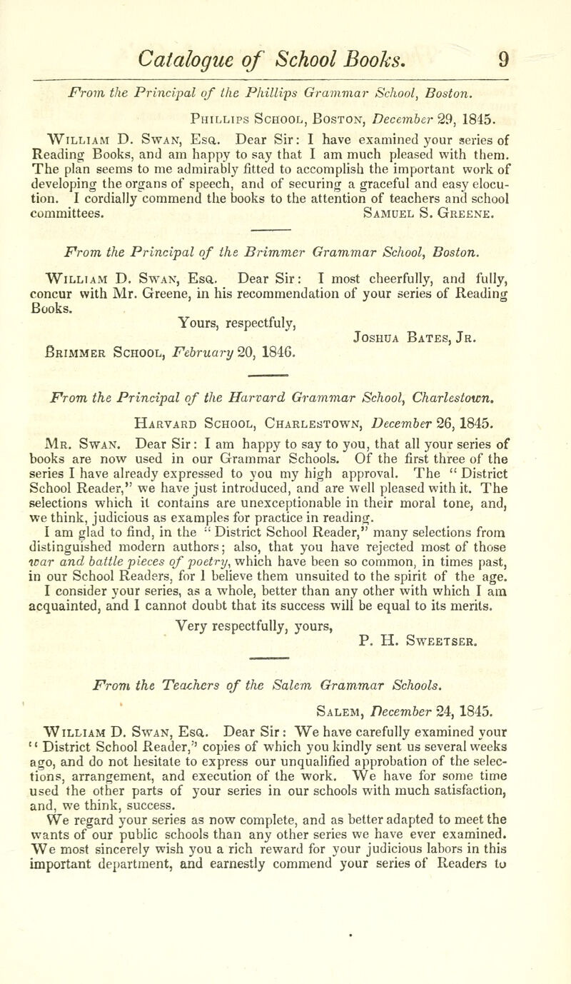 F'rom the Principal of the Philli'ps Grammar School, Boston. Phillips School, Boston, December 29, 1845. William D. Swan, Esa. Dear Sir: I have examined your series of Reading Books, and am happy to say that I am much pleased with them. The plan seems to me admirably fitted to accomplish the important work of developing the organs of speech, and of securing a graceful and easy elocu- tion. I cordially commend the books to the attention of teachers and school committees, Samuel S. Greene. From the Principal of the Brimmer Grammar School, Boston. William D. Swan, Esa. Dear Sir: I most cheerfully, and fully, concur with Mr. Greene, in his recommendation of your series of Reading Books. Yours, respectfuly, Joshua Bates, Jr. Brimmer School, February 20, 1846. From the Principal of the Harvard Grammar School, Charlestoicn. Harvard School, Charlestown, December 26,1845. Mr. Swan. Dear Sir: I am happy to say to you, that all your series of books are now used in our Grammar Schools. Of the first three of the series I have already expressed to you my high approval. The  District School Reader, we have just introduced, and are well pleased with it. The selections which it contains are unexceptionable in their moral tone, and, we think, judicious as examples for practice in reading. I am glad to find, in the  District School Reader, many selections from distinguished modern authors; also, that you have rejected most of those icar and battle pieces of poetry, which have been so common, in times past, in our School Readers, for 1 believe them unsuited to the spirit of the age. I consider your series, as a whole, better than any other with which I am acquainted, and 1 cannot doubt that its success will be equal to its merits. Very respectfully, yours, P. H. SWEETSER. From the Teachers of the Salem Grammar Schools. Salem, December 24, 1845. William D. Swan, Esa. Dear Sir: We have carefully examined your '' District School Reader, copies of which you kindly sent us several weeks ago, and do not hesitate to express our unqualified approbation of the selec- tions, arrangement, and execution of the work. We have for some time used the other parts of your series in our schools with much satisfaction, and, we think, success. VVe regard your series as now complete, and as better adapted to meet the wants of our public schools than any other series we have ever examined. We most sincerely wish you a rich reward for your judicious labors in this important dej)artment, and earnestly commend your series of Readers to