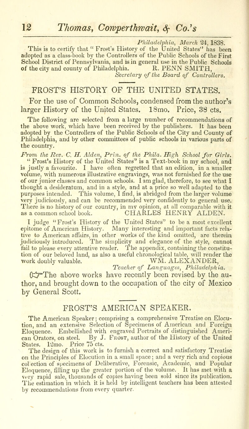 Philadelphia, March 24, 1838. This is to certify that  Frost's History of the United States has been adopted as a class-book by the Controllers of the Public Schools of the First School District of Pennsylvania, and is in general use in the Public Schools of the city and county of Philadelphia. R. PENN SMITH, Secretary of the Board of Controllers. FROST'S HISTORY OF THE UNITED STATES. For the use of Common Schools, condensed from the author's larger History of the United States. 18mo. Price, 38 cts. The following are selected from a large number of recommendations of the above work, which have been received by the publishers. It has been adopted by the Controllers of the Public Schools of the City and County of Philadelphia, and by other committees of public schools in various parts of the country. From the Rev. C. H. Alden, Prin. of the Phila. High School for Girls.  Frost's History of the United States is a Text-book in my school, and is justly a favourite. I have often regretted that an edition, in a smaller volume, with numerous illustrative engravings, was not furnished for the use of our junior classes and common schools. I am glad, therefore, to see what I thought a desideratum, and in a style, and at a price so well adapted to the purposes intended. This volume, I find, is abridged from the larger volume very judiciously, and can be recommended very confidently to general use. There is no history of our country, in mv opinion, at all comparable with it as a common school book. CHARLES HENRY ALDEN. I judge '• Frost's History of the United States to be a most excellent epitome of American History. Many interesting and important facts rela- tive to American affairs, in other works of the kind omitted, are therein judiciously introduced. The simplicity and elegance of the style, cannot fail to please every attentive reader. The appendix, containing the constitu- tion of our beloved land, as also a useful chronological table, will render the work doubly valuable. WM. ALEXANDER, Teacher of Languages, Philadelphia. OCr'The above works have recently been revised by the au- thor, and brought down to the occupation of the city of Mexico by General Scott. FROST'S AMERICAN SPEAKER. The American Speaker; comprising a comprehensive Treatise on Elocu- tion, and an extensive Selection of Specimens of American and Foreign Eloquence. Embellished with engraved Portraits of distinguished Ameri- can Orators, on steel. By J. Frost, author of the History of the United States. l-2mo. Price 75 cts. The design of this work is to furnish a correct and satisfactory Treatise on the Principles of Elocution in a small space; and a very rich and copious colection of specimens of Deliberative, Forensic, Academic, and Popular Eloquence, filling up the greater portion of the volume. It has met with a very rapid sale, thousands of copies having been sold since its publication. The estimation in which it is held by intelligent teachers has been attested by recommendations from every quarter.