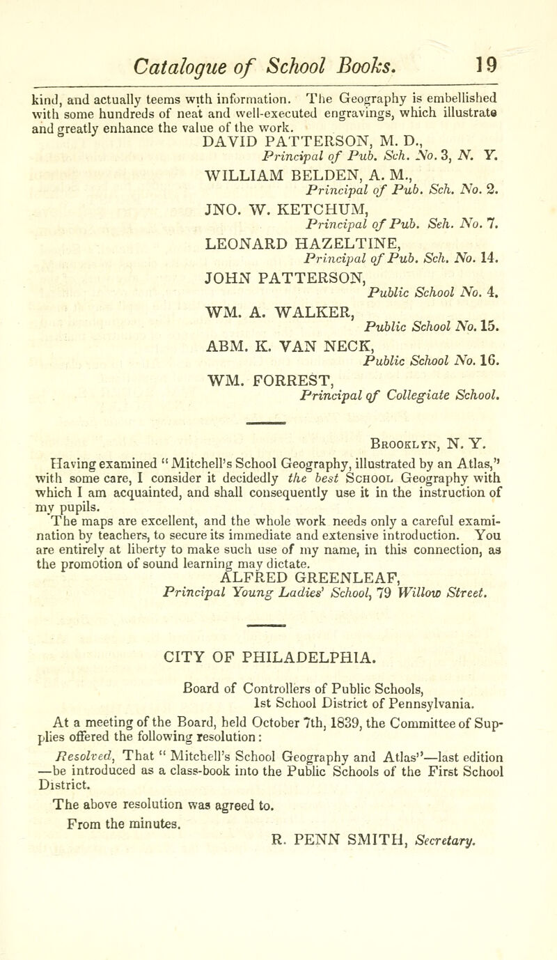 kind, and actually teems with information. The Geography is embellished with some hundreds of neat and well-executed engravings, which illustrate and greatly enhance the value of the work. DAVID PATTERSON, M. D., Principal of Pub. Sch. JVo. 3, N. Y. WILLIAM BELDEN, A. M., Principal of Pub. Sch. No. 2. JNO. W. KETCHUM, Principal of Pub. Seh. No. 7. LEONARD HAZELTINE, Principal of Pub. Sch. No. 14. JOHN PATTERSON, Public School No. 4. WM. A. WALKER, Public School No. 15. ABM. K. VAN NECK, Public School No. 16. WM. FORREST, Principal qf Collegiate School. Brooklyn, N. Y. Having examined  Mitchell's School Geography, illustrated by an Atlas, with some care, I consider it decidedly the best School Geography with which I am acquainted, and shall consequently use it in the instruction of my pupils. The maps are excellent, and the whole work needs only a careful exami- nation by teachers, to secure its immediate and extensive introduction. You are entirely at liberty to make such use of my name, in this connection, as the promotion of sound learning may dictate. ALFRED GREENLEAF, Principal Young Ladies' School^ 79 Willow Street. CITY OF PHILADELPHIA. Board of Controllers of Public Schools, 1st School District of Pennsylvania. At a meeting of the Board, held October 7th, 1839, the Committee of Sup- plies offered the following resolution: Resolved, That  Mitchell's School Geography and Atlas—last edition —be introduced as a class-book into the Public Schools of the First School District. The above resolution was agreed to. From the minutes. R. PENN SMITH, Secretary.