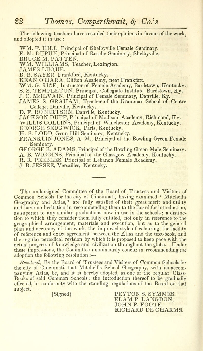 The following teachers have recorded their opinions in favour of the work, and adopted it in use: WM. F. HILL, Principal of Shelbyville Female Seminary. E. M. DUPUY, Principal of Rosalie Seminary, Shelbyville. BRUCE M. PATTEN. WM. WILLIAMS, Teacher, Lexington. JAMES LUaUE. B. B. SAYER, Frankford, Kentucky. KEAN O'HARA, Clifton Academy, near Frankfort. WM. G, RICE, Instructor of Female Academy, Bardstown, Kentucky. S. S. TEMPLETON, Principal, Collegiate Institute, Bardstown, Ky. J. C. McILVAIN, Principal of Female Seminary, Danville, Ky. JAMES S. GRAHAM, Teacher of the Grammar School of Centre College, Danville, Kentucky. D. F. ROBERTSON, Danville, Kentucky. JACKSON DUFF, Principal of Madison Academy, Richmond, Ky. WILLIS COLLINS, Principal of Winchester Academy, Kentucky. GEORGE SEDGWICK, Paris, Kentucky. H. B. LODD, Grun Hill Seminary, Kentucky. FRANKLIN JONES, A. xM., Principal of the Bowling Green Female Seminary. GEORGE B. ADAMS, Principal of the Bowling Green Male Seminary. A. B. WIGGINS, Principal of the Glassgow Academy, Kentucky. R. R. PEEBLES, Principal of Lebanon Female Academy. J. B. JESSEE, Versailles, Kentucky. The undersigned Committee of the Board of Trustees and Visiters of Common Schools for the city of Cincinnati, having examined  Mitchell's Geography and Atlas, are fully satisfied of their great merit and utility and have no hesitation in recommending them to the Board for introduction, as superior to any similar productions now in use in the schools; a distinc- tion to which they consider them fully entitled, not only in reference to the geographical arrangement, materials and execution, but as to the general plan and accuracy of the work, the improved style of colouring, the facility of reference and exact agreement between the Atlas and the text-book, and the regular periodical revision by which it is proposed to keep pace with the actual progress of knowledge and civilization throughout the globe. Under these impressions, the Committee unanimously concur in recommending for adoption the following resolution :—- Resolved, By the Board of Trustees and Visiters of Common Schools for the city of Cincinnati, that Mitchell's School Geography, with its accom- panying Atlas, be, and it is hereby adopted, as one of the regular Class- Books of said Common Schools; the introduction thereof to be gradually effected, in conformity with the standing regulations of the Board on that subject. (Signed) PEYTON S. SYMMES, ELAM P. LANGDON, JOHN P. FOOTE, RICHARD DE CHARMS.