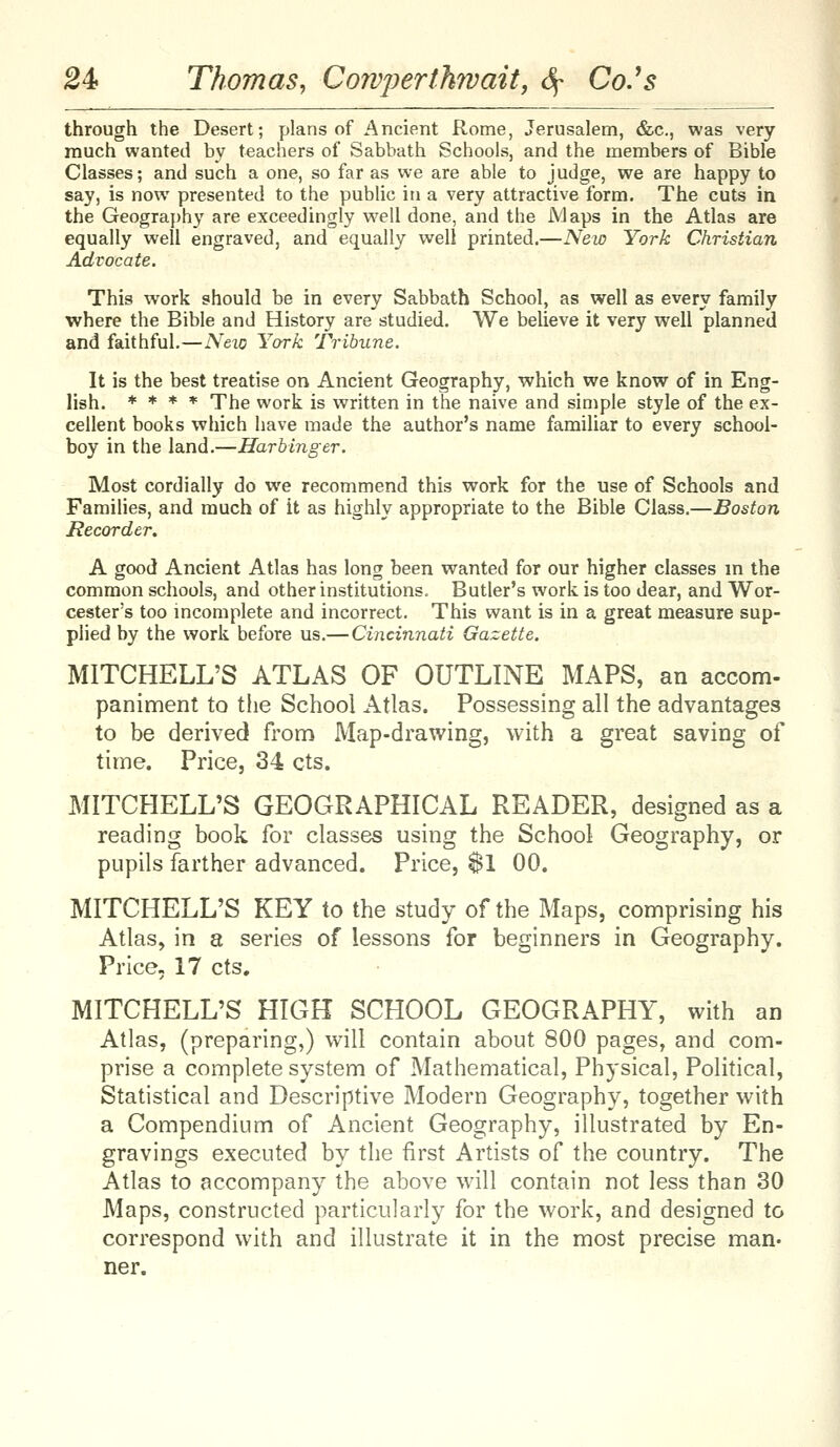 through the Desert; plans of Ancient Rome, Jerusalem, &c., was very much wanted by teachers of Sabbath Schools, and the members of Bible Classes; and such a one, so far as we are able to judge, we are happy to say, is now presented to the public in a very attractive form. The cuts in the Geogra})hy are exceedingly well done, and the Maps in the Atlas are equally well engraved, and equally well printed.—New York Christian Advocate. This work should be in every Sabbath School, as well as every family where the Bible and History are studied. We believe it very well planned and faithful,—Neio York Tribune. It is the best treatise on Ancient Geography, which we know of in Eng- lish. * ♦ * * The work is written in the naive and simple style of the ex- cellent books which have made the author's name familiar to every school- boy in the land.—Harbinger. Most cordially do we recommend this work for the use of Schools and Families, and much of it as highly appropriate to the Bible Class.—Boston Recorder. A good Ancient Atlas has long been wanted for our higher classes m the common schools, and other institutions. Butler's work is too dear, and Wor- cester's too incomplete and incorrect. This want is in a great measure sup- plied by the work before us.— Cincinnati Gazette. MITCHELL'S ATLAS OF OUTLINE MAPS, an accom- paniment to the School Atlas. Possessing all the advantages to be derived from Map-drawing, with a great saving of time. Price, 34 cts. MITCHELL'S GEOGRAPHICAL READER, designed as a reading book for classes using the School Geography, or pupils farther advanced. Price, 81 00. MITCHELL'S KEY to the study of the Maps, comprising his Atlas, in a series of lessons for beginners in Geography. Price, 17 cts. MITCHELL'S HIGH SCHOOL GEOGRAPHY, with an Atlas, (preparing,) will contain about 800 pages, and com- prise a complete system of Mathematical, Physical, Political, Statistical and Descriptive Modern Geography, together with a Compendium of Ancient Geography, illustrated by En- gravings executed by the first Artists of the country. The Atlas to accompany the above will contain not less than 30 Maps, constructed particularly for the work, and designed to correspond with and illustrate it in the most precise man- ner.