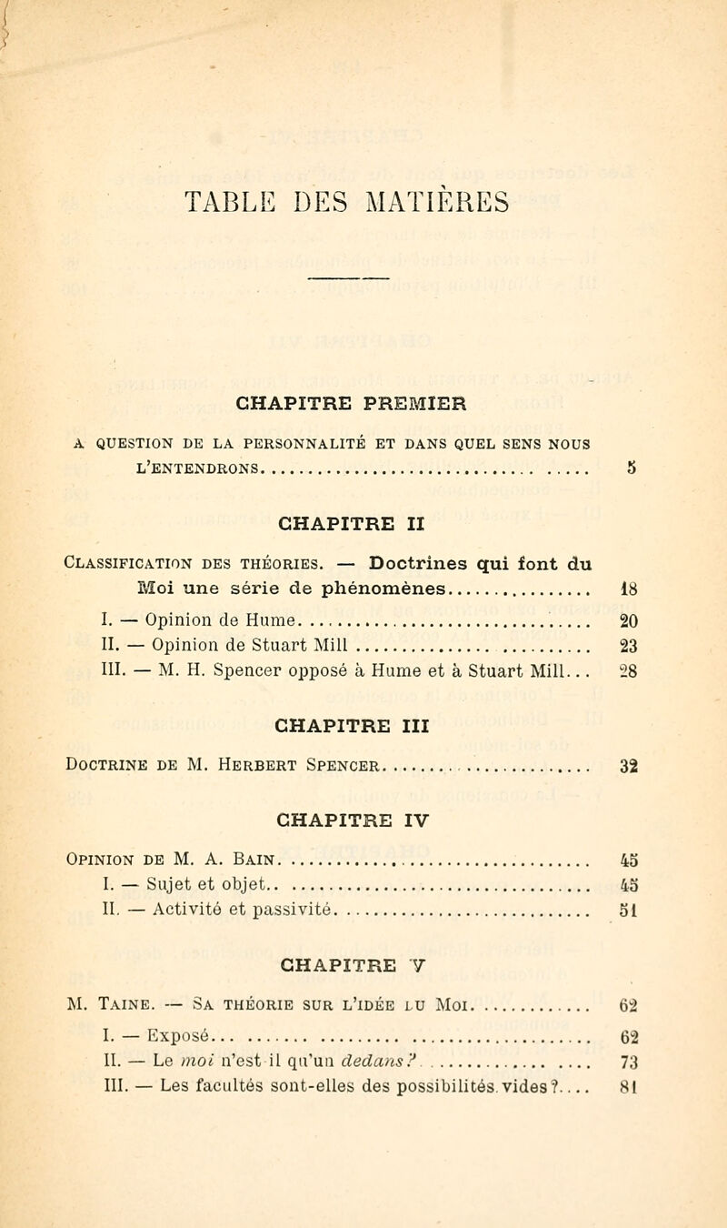 TABLE DES MATIERES CHAPITRE PREMIER à question de la personnalité et dans quel sens nous l'entendrons 5 CHAPITRE II Classification des théories. — Doctrines qui font du Moi une série de phénomènes 18 I. — Opinion de Hume '. 20 II. — Opinion de Stuart Mil! 23 III. — M. H. Spencer opposé à Hume et à Stuart Mill... 28 CHAPITRE III Doctrine de M. Herbert Spencer 32 CHAPITRE IV Opinion de M. A. Bain 45 I. — Sujet et objet 45 II. — Activité et passivité 51 CHAPITRE V M. Taine. — Sa théorie sur l'idée lu Moi 62 I. — Exposé 62 II. — Le moi n'est il qu'un dedans? 73 III. — Les facultés sont-elles des possibilités.vides? 81