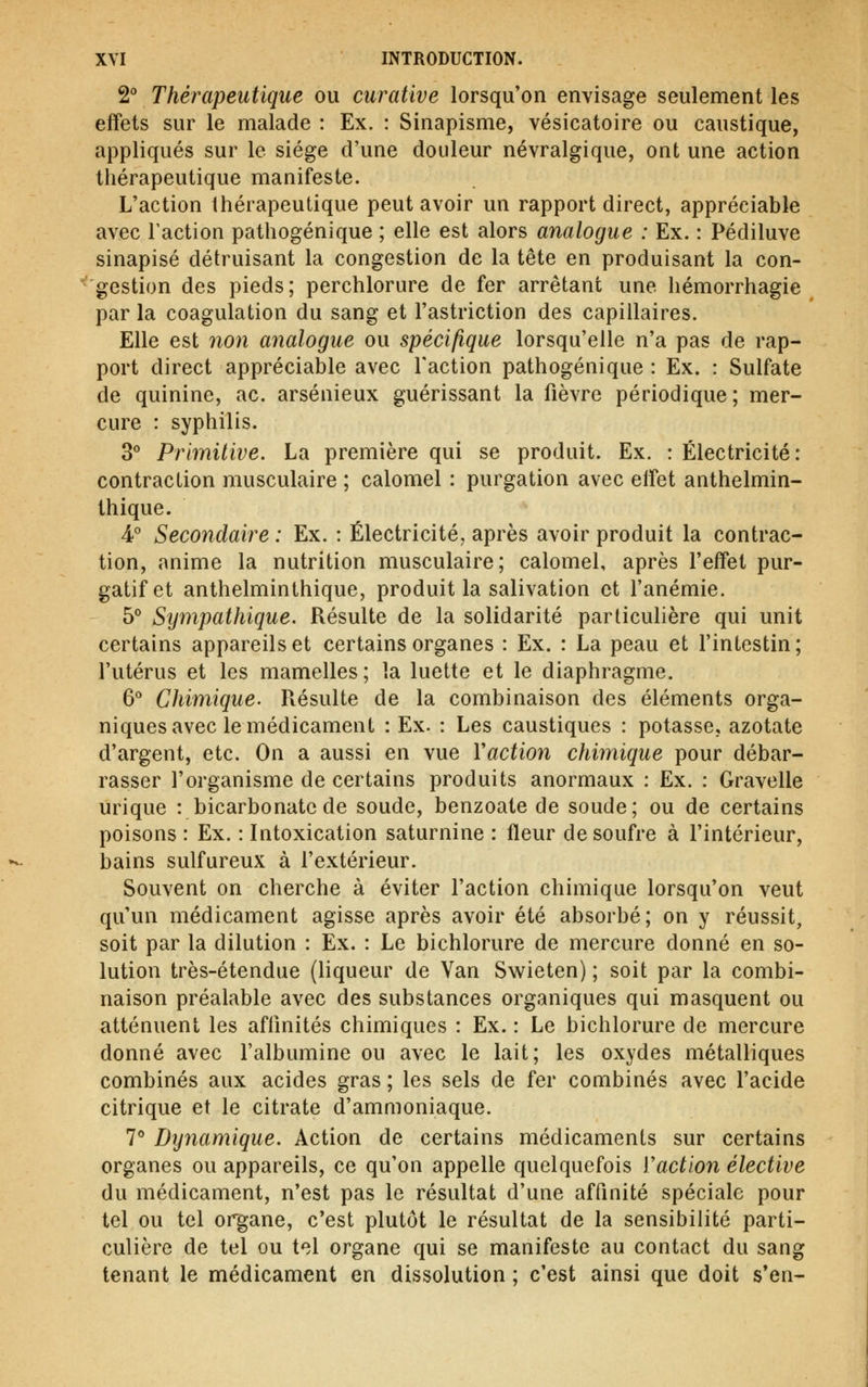 2 Thérapeutique ou curative lorsqu'on envisage seulement les effets sur le malade : Ex. : Sinapisme, vésicatoire ou caustique, appliqués sur le siège d'une douleur névralgique, ont une action thérapeutique manifeste. L'action thérapeutique peut avoir un rapport direct, appréciable avec l'action pathogénique ; elle est alors analogue : Ex. : Pédiluve sinapisé détruisant la congestion de la tête en produisant la con- gestion des pieds; perchlorure de fer arrêtant une hémorrhagie par la coagulation du sang et l'astriction des capillaires. Elle est non analogue ou spécifique lorsqu'elle n'a pas de rap- port direct appréciable avec l'action pathogénique : Ex. : Sulfate de quinine, ac. arsénieux guérissant la fièvre périodique; mer- cure : syphilis. 30 pfiririitiye, La première qui se produit. Ex. : Électricité: contraction musculaire ; calomel : purgation avec elfet anthelmin- thique. A Secondaire : Ex. : Électricité, après avoir produit la contrac- tion, anime la nutrition musculaire; calomel, après l'effet pur- gatif et anthelminthique, produit la salivation et l'anémie. 5° Sy^npathique. Résulte de la solidarité particulière qui unit certains appareils et certains organes : Ex. : La peau et l'intestin; l'utérus et les mamelles; la luette et le diaphragme. 6° Chimique. Résulte de la combinaison des éléments orga- niques avec le médicament : Ex. : Les caustiques : potasse, azotate d'argent, etc. On a aussi en vue Vaction chimique pour débar- rasser l'organisme de certains produits anormaux : Ex. : Gravelle urique : bicarbonate de soude, benzoate de soude; ou de certains poisons : Ex. : Intoxication saturnine : fleur de soufre à l'intérieur, bains sulfureux à l'extérieur. Souvent on cherche à éviter l'action chimique lorsqu'on veut qu'un médicament agisse après avoir été absorbé; on y réussit, soit par la dilution : Ex. : Le bichlorure de mercure donné en so- lution très-étendue (liqueur de Van Swieten) ; soit par la combi- naison préalable avec des substances organiques qui masquent ou atténuent les affinités chimiques : Ex. : Le bichlorure de mercure donné avec l'albumine ou avec le lait; les oxydes métalliques combinés aux acides gras ; les sels de fer combinés avec l'acide citrique et le citrate d'ammoniaque. 7° Dynamique. Action de certains médicaments sur certains organes ou appareils, ce qu'on appelle quelquefois Vaction élective du médicament, n'est pas le résultat d'une affinité spéciale pour tel ou tel organe, c'est plutôt le résultat de la sensibilité parti- culière de tel ou tel organe qui se manifeste au contact du sang tenant le médicament en dissolution ; c'est ainsi que doit s'en-