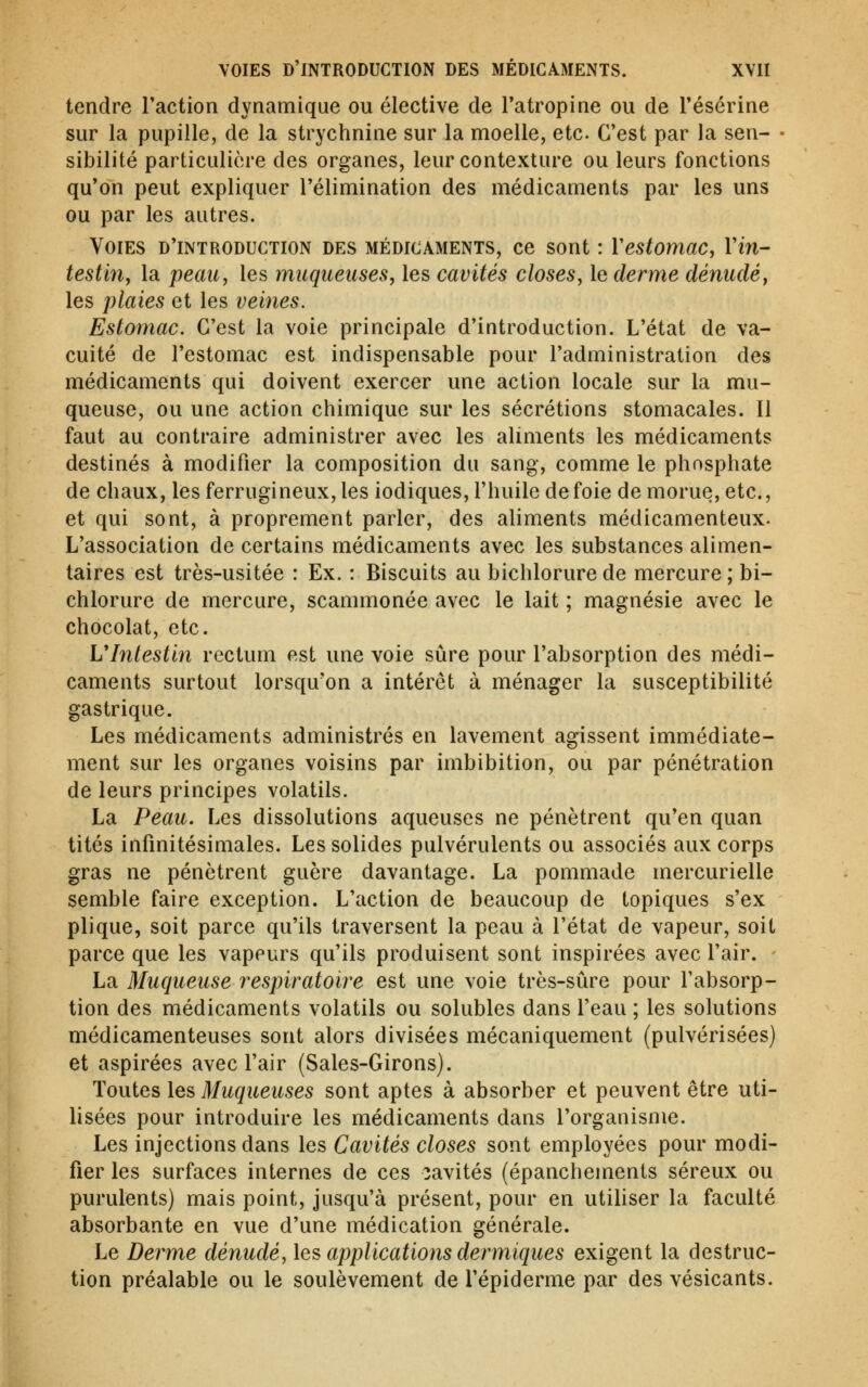 tendre l'action dynamique ou élective de l'atropine ou de l'ésérine sur la pupille, de la strychnine sur la moelle, etc. C'est par la sen- ■ sibilité particulière des organes, leur contexture ou leurs fonctions qu'on peut expliquer l'élimination des médicaments par les uns ou par les autres. Voies d'introduction des médicaments, ce sont : Y estomac, Vin- testiriy la peau, les muqueuses, les cavités closes, le derme dénudé, les plaies et les veines. Estomac, C'est la voie principale d'introduction. L'état de va- cuité de l'estomac est indispensable pour l'administration des médicaments qui doivent exercer une action locale sur la mu- queuse, ou une action chimique sur les sécrétions stomacales. Il faut au contraire administrer avec les aliments les médicaments destinés à modifier la composition du sang, comme le phosphate de chaux, les ferrugineux, les iodiques, l'huile de foie de morue, etc., et qui sont, à proprement parler, des aliments médicamenteux. L'association de certains médicaments avec les substances alimen- taires est très-usitée : Ex. : Biscuits au bichlorurede mercure; bi- chlorure de mercure, scammonée avec le lait ; magnésie avec le chocolat, etc. Vlnlestin rectum est une voie sûre pour l'absorption des médi- caments surtout lorsqu'on a intérêt à ménager la susceptibilité gastrique. Les médicaments administrés en lavement agissent immédiate- ment sur les organes voisins par imbibition, ou par pénétration de leurs principes volatils. La Peau. Les dissolutions aqueuses ne pénètrent qu'en quan tités infinitésimales. Les solides pulvérulents ou associés aux corps gras ne pénètrent guère davantage. La pommade mercurielle semble faire exception. L'action de beaucoup de topiques s'ex plique, soit parce qu'ils traversent la peau à l'état de vapeur, soit parce que les vapeurs qu'ils produisent sont inspirées avec l'air. La Muqueuse respiratoire est une voie très-sûre pour l'absorp- tion des médicaments volatils ou solubles dans l'eau ; les solutions médicamenteuses sont alors divisées mécaniquement (pulvérisées) et aspirées avec l'air (Sales-Girons). Toutes les Muqueuses sont aptes à absorber et peuvent être uti- lisées pour introduire les médicaments dans l'organisme. Les injections dans les Cavités closes sont employées pour modi- fier les surfaces internes de ces cavités (épanchements séreux ou purulents) mais point. Jusqu'à présent, pour en utiliser la faculté absorbante en vue d'une médication générale. Le Derme dénudé, les applications dermiques exigent la destruc- tion préalable ou le soulèvement de l'épiderme par des vésicants.