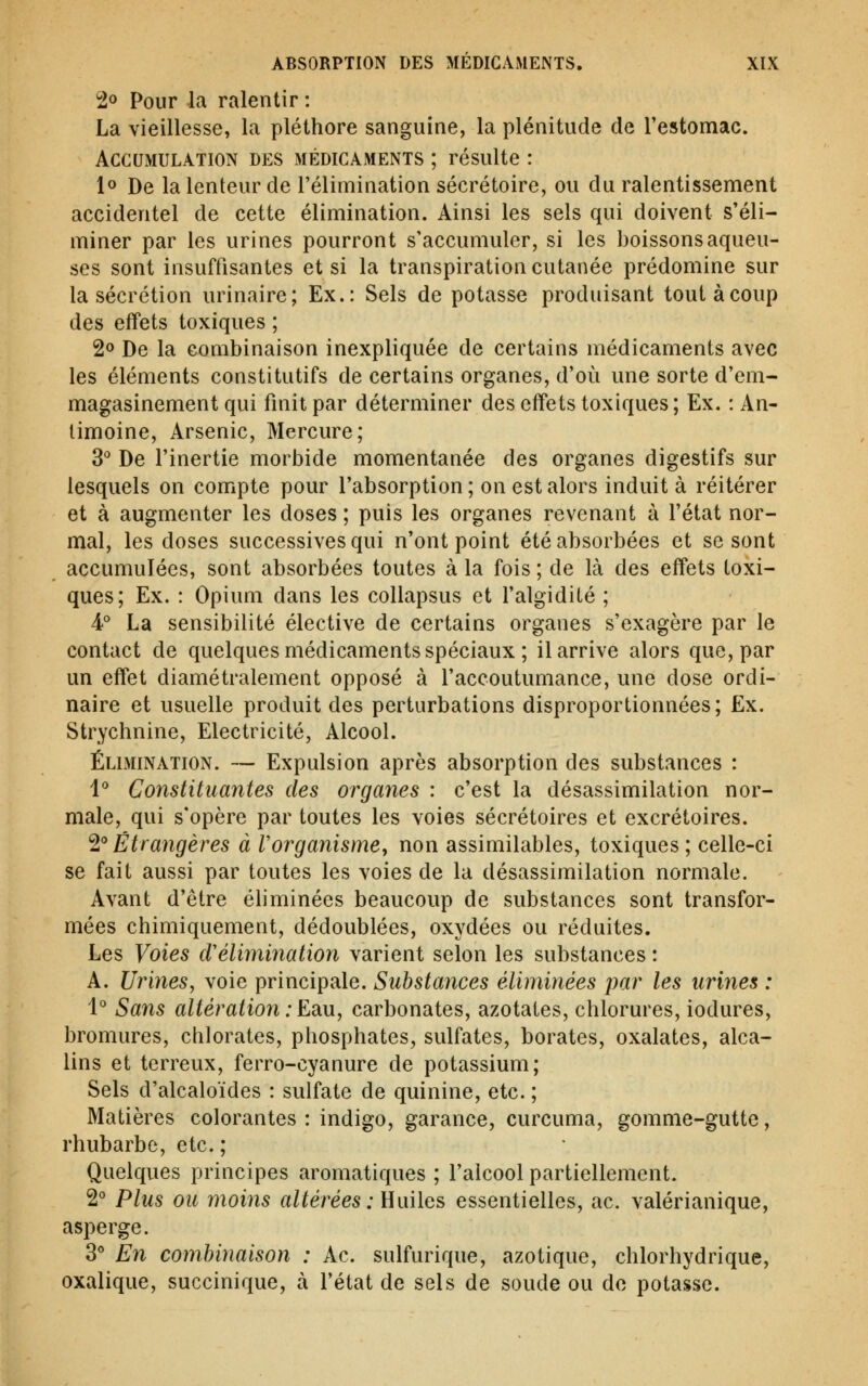 2o Pour la ralentir : La vieillesse, la pléthore sanguine, la plénitude de l'estomac. Accumulation des médicaments ; résulte : 1° De la lenteur de l'élimination sécrétoire, ou du ralentissement accidentel de cette élimination. Ainsi les sels qui doivent s'éli- miner par les urines pourront s'accumuler, si les boissons aqueu- ses sont insuffisantes et si la transpiration cutanée prédomine sur la sécrétion urinaire; Ex.: Sels de potasse produisant toutàcoup des effets toxiques ; 2o De la combinaison inexpliquée de certains médicaments avec les éléments constitutifs de certains organes, d'où une sorte d'em- magasinement qui finit par déterminer des effets toxiques; Ex. : An- timoine, Arsenic, Mercure; 3° De l'inertie morbide momentanée des organes digestifs sur lesquels on compte pour l'absorption; on est alors induit à réitérer et à augmenter les doses ; puis les organes revenant à l'état nor- mal, les doses successives qui n'ont point été absorbées et se sont accumulées, sont absorbées toutes à la fois ; de là des effets toxi- ques; Ex. : Opium dans les coUapsus et l'algidité ; A La sensibilité élective de certains organes s'exagère par le contact de quelques médicaments spéciaux ; il arrive alors que, par un effet diamétralement opposé à l'accoutumance, une dose ordi- naire et usuelle produit des perturbations disproportionnées; Ex. Strychnine, Electricité, Alcool. Élimination. — Expulsion après absorption des substances : l** Constituantes des organes : c'est la désassimilation nor- male, qui s'opère par toutes les voies sécrétoires et excrétoires. '^''Étrangères à Vorganisme, non assimilables, toxiques ; celle-ci se fait aussi par toutes les voies de la désassimilation normale. Avant d'être éliminées beaucoup de substances sont transfor- mées chimiquement, dédoublées, oxydées ou réduites. Les Voies cVéHymnation varient selon les substances : A. Urines, voie principale. Substances é-liminées par les urines : 1° Sa7is altératio7i : EdiU, carbonates, azotates, chlorures, iodures, bromures, chlorates, phosphates, sulfates, borates, oxalates, alca- lins et terreux, ferro-cyanure de potassium; Sels d'alcaloïdes : sulfate de quinine, etc. ; Matières colorantes : indigo, garance, curcuma, gomme-gutte, rhubarbe, etc. ; Quelques principes aromatiques ; l'alcool partiellement. 2° Plus ou moins altérées : UuWqs, essentielles, ac. valérianique, asperge. 3° En combinaison : Ac. sulfurique, azotique, chlorhydrique, oxalique, succinique, à l'état de sels de soude ou de potasse.