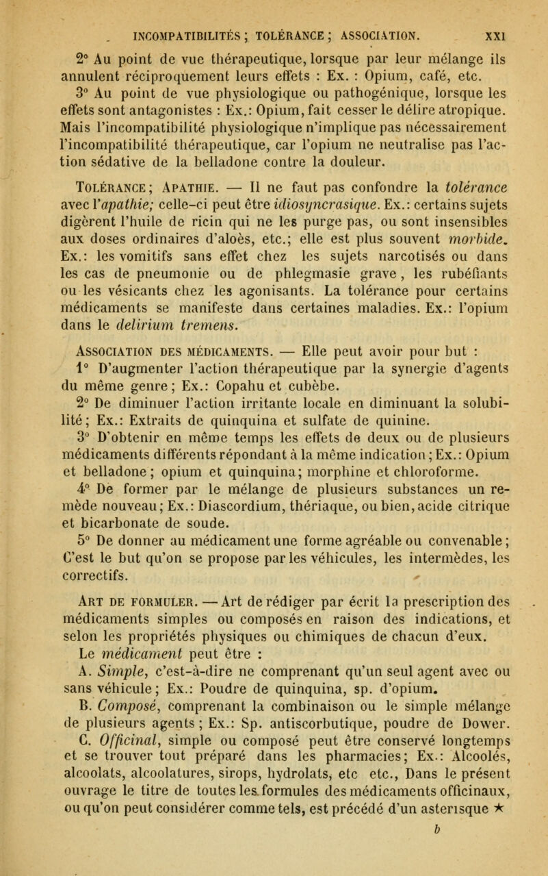 2* Au point de vue thérapeutique, lorsque par leur mélange ils annulent réciproquement leurs effets : Ex. : Opium, café, etc. 3'' Au point de vue physiologique ou pathogénique, lorsque les effets sont antagonistes : Ex.: Opium, fait cesser le délire atropique. Mais l'incompatibilité physiologique n'implique pas nécessairement l'incompatibilité thérapeutique, car l'opium ne neutralise pas l'ac- tion sédative de la belladone contre la douleur. Tolérance; Apathie. — Il ne faut pas confondre la tolérance avec Vapathie; celle-ci peut être idiosyncrasique. Ex.: certains sujets digèrent l'huile de ricin qui ne les purge pas, ou sont insensibles aux doses ordinaires d'aloès, etc.; elle est plus souvent morbide, Ex.: les vomitifs sans effet chez les sujets narcotisés ou dans les cas de pneumonie ou de phlegmasie grave, les rubéfiants ou les vésicants chez les agonisants. La tolérance pour certains médicaments se manifeste dans certaines maladies. Ex.: l'opium dans le delirium tremens. Association des médicaments. — Elle peut avoir pour but : l*' D'augmenter l'action thérapeutique par la synergie d'agents du même genre; Ex.: Copahu et cubèbe. 2° De diminuer l'action irritante locale en diminuant la solubi- lité; Ex.: Extraits de quinquina et sulfate de quinine. 3° D'obtenir en même temps les effets de deux ou de plusieurs médicaments différents répondant à la même indication ; Ex. : Opium et belladone; opium et quinquina; morphine et chloroforme. 4° De former par le mélange de plusieurs substances un re- mède nouveau; Ex.: Diascordium, thériaque, ou bien, acide citrique et bicarbonate de soude. 5° De donner au médicament une forme agréable ou convenable; C'est le but qu'on se propose par les véhicules, les intermèdes, les correctifs. Art de formuler. —Art de rédiger par écrit la prescription des médicaments simples ou composés en raison des indications, et selon les propriétés physiques ou chimiques de chacun d'eux. Le médicament peut être : A. Simple, c'est-à-dire ne comprenant qu'un seul agent avec ou sans véhicule; Ex.: Poudre de quinquina, sp. d'opium. B. Composé, comprenant la combinaison ou le simple mélange de plusieurs agents; Ex.: Sp. antiscorbutique, poudre de Dower. G. Officinal, simple ou composé peut être conservé longtemps et se trouver tout préparé dans les pharmacies; Ex.: Alcoolés, alcoolats, alcoolatures, sirops, hydrolats, etc etc., Dans le présent ouvrage le titre de toutes les. formules des médicaments officinaux, ou qu'on peut considérer comme tels, est précédé d'un astérisque i^ h