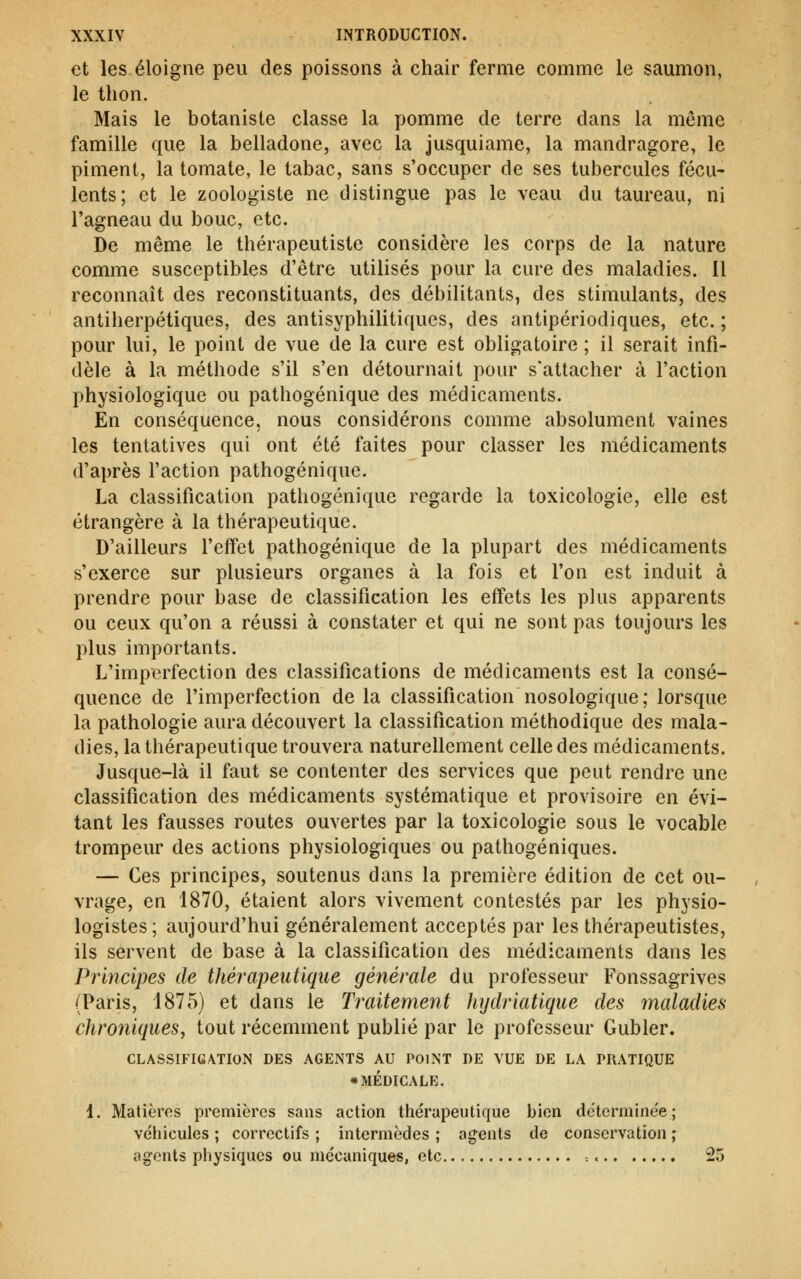 et les éloigne peu des poissons à chair ferme comme le saumon, le thon. Mais le botaniste classe la pomme de terre dans la même famille que la belladone, avec la jusquiame, la mandragore, le piment, la tomate, le tabac, sans s'occuper de ses tubercules fécu- lents; et le zoologiste ne distingue pas le veau du taureau, ni l'agneau du bouc, etc. De même le thérapeutiste considère les corps de la nature comme susceptibles d'être utilisés pour la cure des maladies. Il reconnaît des reconstituants, des débilitants, des stimulants, des antiherpétiques, des antisyphilitiques, des antipériodiques, etc. ; pour lui, le point de vue de la cure est obligatoire ; il serait infi- dèle à la méthode s'il s'en détournait pour s'attacher à l'action physiologique ou pathogénique des médicaments. En conséquence, nous considérons comme absolument vaines les tentatives qui ont été faites pour classer les médicaments d'après l'action pathogénique. La classification pathogénique regarde la toxicologie, elle est étrangère à la thérapeutique. D'ailleurs l'effet pathogénique de la plupart des médicaments s'exerce sur plusieurs organes à la fois et l'on est induit à prendre pour base de classification les effets les plus apparents ou ceux qu'on a réussi à constater et qui ne sont pas toujours les plus importants. L'imperfection des classifications de médicaments est la consé- quence de l'imperfection de la classification nosologique; lorsque la pathologie aura découvert la classification méthodique des mala- dies, la thérapeutique trouvera naturellement celle des médicaments. Jusque-là il faut se contenter des services que peut rendre une classification des médicaments systématique et provisoire en évi- tant les fausses routes ouvertes par la toxicologie sous le vocable trompeur des actions physiologiques ou pathogéniques. — Ces principes, soutenus dans la première édition de cet ou- vrage, en 1870, étaient alors vivement contestés par les physio- logistes; aujourd'hui généralement acceptés par les thérapeutistes, ils servent de base à la classification des médicaments dans les Principes de théi^apeutique générale du professeur Fonssagrives (Paris, 1875) et dans le Traitement hydriatique des maladies chroniques, tout récemment publié par le professeur Gubler. CLASSIFICATION DES AGENTS AU POINT DE VUE DE LA PRATIQUE «MÉDICALE. 1. Matières premières sans action thérapeutique bien dëtcrmine'e ; véhicules ; correctifs ; intermèdes ; agents de conservation ; agents physiques ou mécaniques, etc = 25