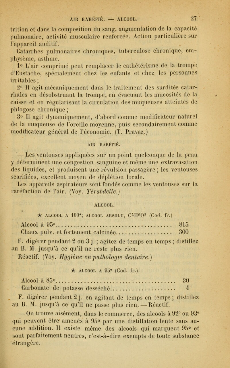 Irition et dans la composition du sang, augmentation de la capacité pulmonaire, activité musculaire renforcée. Action particulière sur l'appareil auditif. Ôatarrhes pulmonaires chroniques, tuberculose chronique, em- physème, asthme. lo L'air comprimé peut remplacer le cathétérismc de la trompe d'Eustache, spécialement chez les enfants et chez les personnes irritables ; !2û II agit mécaniquement dans le traitement des surdités catar- rhales en désobstruant la trompe, en évacuant les mucosités de la caisse et en régularisant la circulation des muqueuses atteintes de phlogose chronique ; 30 II agit dynamiquement, d'abord comme modificateur naturel de la muqueuse de l'oreille moyenne, puis secondairement comme modificateur général de l'économie. (T. Pravaz.) AIR RARÉFIÉ. ■— Les ventouses appliquées sur un point quelconque de la peau y déterminent une congestion sanguine et môme une extravasation des liquides, et produisent une révulsion passagère ; les ventouses scarifiées, excellent moyen de déplétion locale. Les appareils aspirateurs sont fondés comme les ventouses sur la ivaréfaction de l'air. (Voy. Térahdelle.) ALCOOL. -k ALCOOL A 100»; ALCOOL ABSOLU, G^H^O^ (Cod. ic.) Alcool à 95° 815 Chaux pulv. et fortement calcinée 300 F. digérer pendant 2 ou 3 j. ; agitez de temps en temps ; distillez au B. M. jusqu'à ce qu'il ne reste plus rien. Réactif. (Voy. Hygiène en pathologie dentaire.) ^ ALCOOL A 95 (Cod. fr.). Alcool à 8.50 30 Carbonate de potasse desséché 4 , F. digérer pendant 2 J. en agitant de temps en temps; distillez au B. M. jusqu'à ce qu'il ne passe plus rien. — Réactif. — On trouve aisément, dans le commerce, des alcools à 92° ou 93'' qui peuvent être amenés à 95o par une distillation lente sans au- cune addition. Il existe même des alcools qui marquent 95o et sont parfaitement neutres, c'est-à-dire exempts de toute substance étrangère.