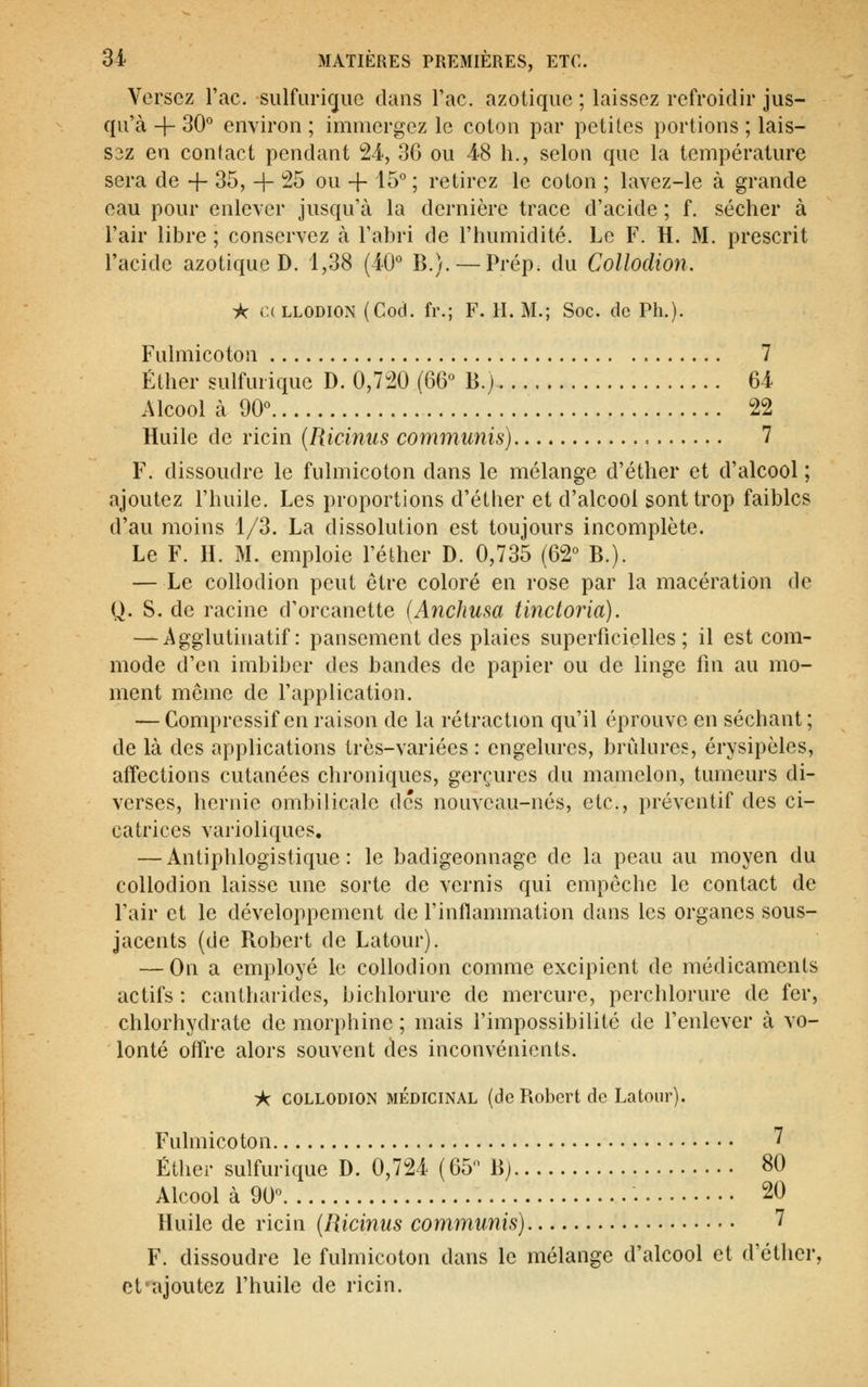 Versez Tac. sulfaric[iie dans Tac. azotique ; laissez refroidir jus- qu'à -f- 30° environ ; immergez le coton par petites portions ; lais- S3Z en contact pendant 24, 36 ou 48 h., selon que la température sera de 4- 35, + 25 ou + ^15° ; retirez le coton ; lavez-le à grande eau pour enlever jusqu'à la dernière trace d'acide ; f. sécher à l'air libre ; conservez à l'abri de l'humidité. Le F. H. M. prescrit l'acide azotique D. 1,38 (iO° B.). — Prép. du Collodion. A (ULLODION (Cod. fr.; F. H. M.; Soc. de Ph.). Fulmicoton 7 Éther sulfurique D. 0,720 (66 B.) 64 Alcool à 90° 22 Huile de ricin (Ricinus communis) 7 F. dissoudre le fulmicoton dans le mélange d'éther et d'alcool ; ajoutez l'huile. Les proportions d'éther et d'alcool sont trop faibles d'au moins 1/3. La dissolution est toujours incomplète. Le F. H. M. emploie l'élher D. 0,735 (62° B.). —Le collodion peut être coloré en rose par la macération de Q. S. de racine d'orcanette [Anchusa tinctoria). — Agglutinatif : pansement des plaies superficielles; il est com- mode d'en imbiber des bandes de papier ou de linge fin au mo- ment môme de l'application. — Compressif en raison de la rétraction qu'il éprouve en séchant; de là des applications très-variées : engelures, brûlures, érysipèles, affections cutanées chroniques, gerçures du mamelon, tumeurs di- verses, hernie ombilicale des nouveau-nés, etc., préventif des ci- catrices varioliques, — Antiphlogistique : le badigeonnage de la peau au moyen du collodion laisse une sorte de vernis qui empêche le contact de Pair et le développement de l'inflammation dans les organes sous- jacents (de Bobert de Latour). — On a employé le collodion comme excipient de médicaments actifs : cantharides, bichlorure de mercure, perchlorure de fer, chlorhydrate de morphine ; mais l'impossibilité de Penlever à vo- lonté offre alors souvent des inconvénients. À COLLODION MÉDICINAL (dc Robert de Latour). Fulmicoton 7 Éther sulfurique D. 0,724 (65 Bj 80 Alcool à 90° 20 Huile de ricin {Ricinus communis) 7 F. dissoudre le fulmicoton dans le mélange d'alcool et d'éther, et'ajoutez Phuile de ricin.