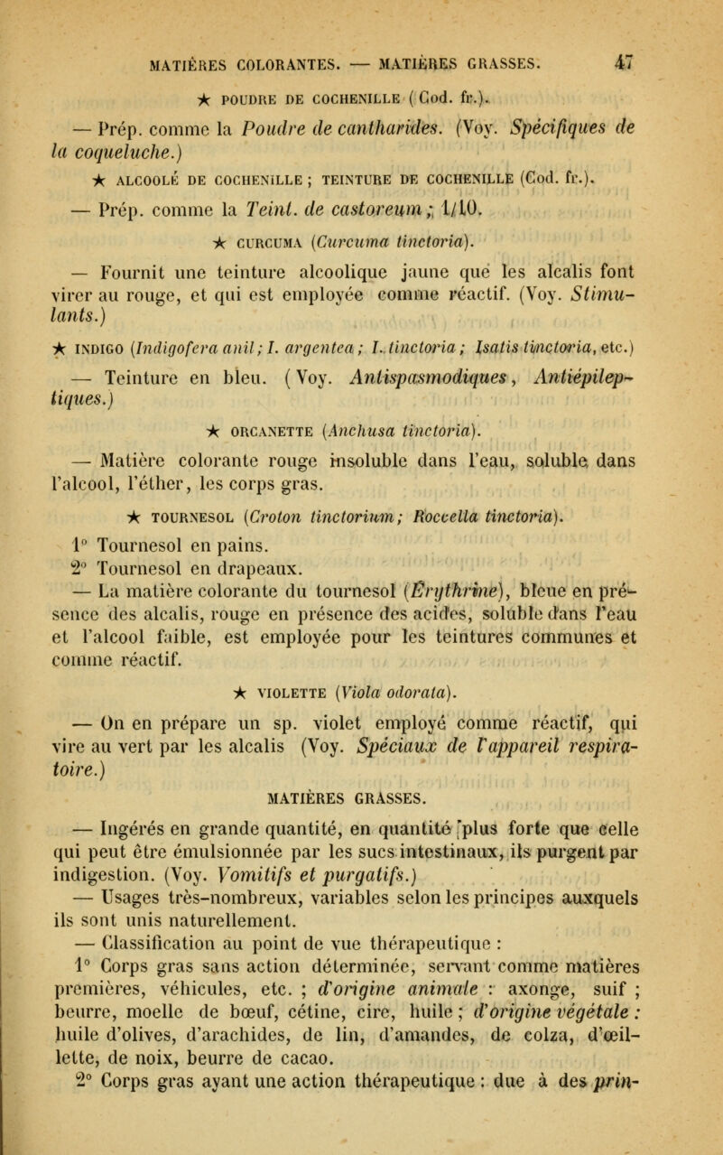 A POUDRE DE COCHENILLE ( Cod. fl?.). — Prép. comme la Poudre de canthandes. (Voy. Spécifiques de la coqueluche.) ic ALCOOLÉ DE COCHENILLE ; TEINTURE DE COCHENILLE (God. fr.). — Prép. comme la Teint, de castoreum;, I/IO. ic cuRCUMA {Curcuma tinetoria). — Fournit une teinture alcoolique jaune que les alcalis font virer au rouge, et qui est employée comme réactif. (Voy. Stimu- lants.) ik mhiGO {Indigofera anil;!. argentea; !..tinetoria; Isatis ti/nctoria, etc.) — Teinture en bleu. (Voy. Antispasmodiques, Antiépilep^ tiques.) ic ORCANETTE {Auchusa tinetoria). — Matière colorante rouge insoluble clans l'eau, salubla dans l'alcool, l'éther, les corps gras. -k TOURNESOL {Crotoîi tinctorium; Koccelia Hnctoria). 1° Tournesol en pains. ^2* Tournesol en drapeaux. — La matière colorante du tournesol [Êrijthrmé), bleue en pré^ sence des alcalis, rouge en présence des acides, soluble dans Teau et l'alcool faible, est employée pour les teintures communes et comme réactif. A VIOLETTE [Viola odorata). — On en prépare un sp. violet employé comme réactif, qui vire au vert par les alcalis (Voy. Spéciaux de Vappareil respira- toire.) MATIÈRES GRASSES. — Ingérés en grande quantité, en quantité 'plus forte que celle qui peut être émulsionnée par les sucs intestinaux, ils purgent par indigestion. (Voy. Vomitifs et purgatifs.) — Usages très-nombreux, variables selon les principes auxquels ils sont unis naturellement. — Classification au point de vue thérapeutique : 1° Corps gras sans action déterminée, sentant comme matières premières, véhicules, etc. ; d'origine animale : axonge, suif ; beurre, moelle de bœuf, cétine, cire, huile ; d'origine végétale : huile d'olives, d'arachides, de lin, d'amandes, de colza, d'œil- lette, de noix, beurre de cacao. 2° Corps gras ayant une action thérapeutique: due à des prin-