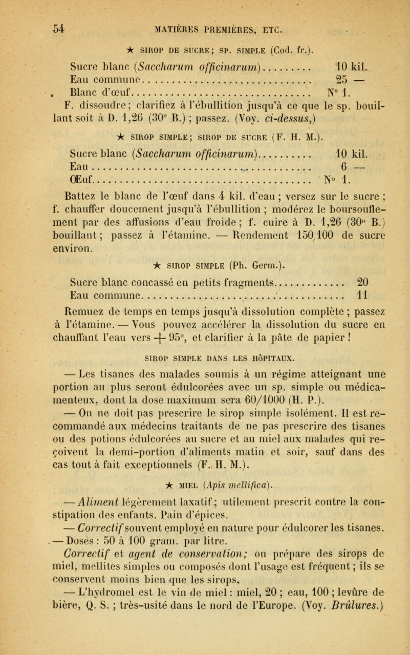 * SIROP DE SUCR?:; SP. SIMPLE (Cod. fr.). Sucre blanc {Saccharum officinarum) 10 kil. Eau commune 25 — Blanc d'œuf NM. F. dissoudre; clarifiez à l'ébullition jusqu'à ce que le sp. bouil- lant soit à D. 1,26 (30° B.) ; passez. (Voy. ci-dessus,) i<: SIROP simple; sirop de sucre (F. H. M.). Sucre blanc (Saccharum officinarum) 10 kil. Eau 6 — œuf N- 1. Battez le blanc de l'œuf dans 4 kil. d'eau ; versez sur le sucre ; f. chauffer doucement jusqu'à l'ébullition ; modérez le boursoufle- ment par des affusions d'eau froide; f. cuire à D. 1,26 (30^' B.) bouillant; passez à l'étaniine. —Rendement 150,100 de sucre environ. ic sirop simple (Ph. Germ.). Sucre blanc concassé en petits fragments 20 Eau commune ' 11 Remuez de temps en temps jusqu'à dissolution complète ; passez à l'étamine. — Vous pouvez accélérer la dissolution du sucre en chauflant l'eau vers -f- 95°, et clarifier à la pâte de papier ! SIROP simple dans les hôpitaux. — Les tisanes des malades soumis à un régime atteignant une portion au plus seront édulcorées avec un sp. simple ou médica- menteux, dont la dose maximum sera 60/1000 (H. P.). — On ne doit pas prescrire le sirop simple isolément. Il est re- commandé aux médecins traitants de ne pas prescrire des tisanes ou des potions édulcorées au sucre et au miel aux malades qui re- çoivent la demi-portion d'aliments matin et soir, sauf dans des cas tout à fait exceptionnels (F. H. M.). A miel [Apis mellifica). — Aliment légèrement laxatif; utilement prescrit contre la con- stipation des enfants. Pain d'épices. — Correctif souweni employé en nature pour édulcorer les tisanes. — Doses : 50 à 100 gram. par litre. Correctif et agent de conservation; on prépare des sirops de miel, mellites simples ou composés dont l'usage est fréquent ; ils se conservent moins bien que les sirops. — L'hydromel est le vin de miel : miel, 20 ; eau, 100 ; levure de bière, Q. S. ; très-usité dans le nord de l'Europe. (Voy. Brûlures.)