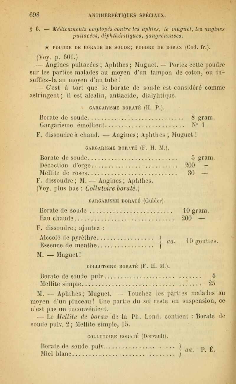 § 6. — Médicaments employés contre les aphtes, Je muguet, les angines puUacées, diphthéritiques, gangreneuses. ■A: POUDRE DE BORATE DE SOUDE; POUDRE DE BORAX (Cod. fr.). (Voy. p. 601.) — Aiig-ines puUacées ; Aphthes ; Muguet. — Perlez cette poudre sur les parties malades au moyen d'un tampon de coton, ou in- sufllez-la au moyen d'un tube ! — C'est à tort que le borate de soude est considéré comme astringent; il est alcalin, antiacide, diaiylitique. GARGARISME BORATE (H. P.). Borate de soude 8 gram. Gargarisme émoUient N° 1 F. dissoudre à chaud. — Angines; Aphthes ; Muguet ! GARGARISME BORATE (F. H. M.). Borate de soude 5 gram. Décoction d'orge 200 -- Mellite de roses 30 — F. dissoudre; M. — Angines; Aphthes. (Voy. plus bas : Collutoire borate.) GARGARISME BORATE (Gublcr). Borate de soude 10 gram. Eau chaude 200 — F. dissoudre; ajoutez : Alccolé de pyrèthre / .^ *, ^, 1 ., \ ««• iO gouttes. Essence de menthe \ ^ M. — Muguet! COLLUTOIRE BORATE (F. H. M.). Borate de sou Je pulv., 4- Mellite simple 25 M. — Aphthes; Muguet. — Touchez les parties malades au moyen d'un pinceau ! Une partie du sel reste en suspension, ce n'est pas un inconvénicMl. — Le Mellite de borax do la Ph. Lond. contient : l^orate de soude puiv. 2; Mellite simple, 15. COLLUTOIRE BORATE (Dorvault). Borate de soude pulv ) r^ ^ Miel blanc