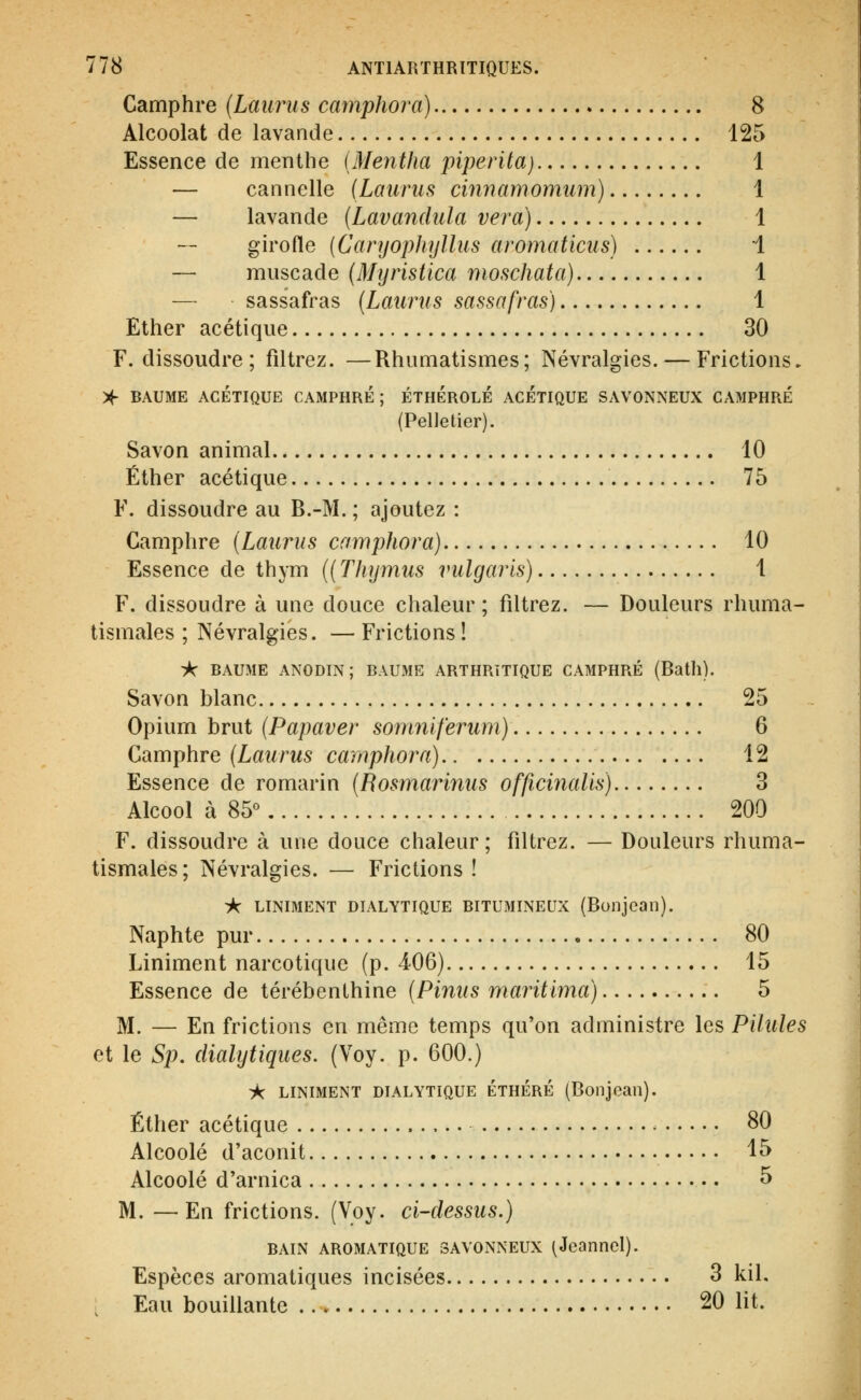 Camphre {Laurus camphora) 8 Alcoolat de lavande 125 Essence de menthe (Mentha piperita) 1 — cannelle (Laurus cinnamomiim) 1 — lavande (Lavandula vera) 1 girofle {CanjopJiyllus aromaticus) i — muscade (Myristica moschata) 1 — sassafras {Laurus sassafras) 1 Ether acétique 30 F. dissoudre ; filtrez. —Rhumatismes; Névralgies. — Frictions. X- BAUME ACÉTIQUE CAMPHRE; ÉTHÉROLÉ ACETIQUE SAVONNEUX CAMPHRÉ (Pelletier). Savon animal 10 Éther acétique 75 F. dissoudre au B.-M. ; ajoutez : Camphre [Laurus camphora) 10 Essence de thym {(Thymus vulgaris) 1 F. dissoudre à une douce chaleur; filtrez. — Douleurs rhuma- tismales ; Névralgies. — Frictions ! ■A- BAUME ANODIN; BAUME ARTHRITIQUE CAMPHRÉ (Bath). Savon blanc 25 Opium brut (Papaver somniferum) 6 Camphre {Laurus camphora) 12 Essence de romarin (Rosmarinus officinalis) 3 Alcool à 85° 200 F. dissoudre à une douce chaleur; filtrez. — Douleurs rhuma- tismales ; Névralgies. — Frictions ! if: LINIMENT DIALYTIQUE BITUMINEUX (Bonjcail). Naphte pur 80 Liniment narcotique (p. 4-06) 15 Essence de térébenthine {Pinus maritima) 5 M. — En frictions en même temps qu'on administre les Pilules et le Sp. (lialytiques. (Voy. p. 600.) ic LINIMENT DIALYTIQUE ÉTHÉRÉ (Boiljean). Éther acétique - 80 Alcoolé d'aconit 15 Alcoolé d'arnica 5 M. —En frictions. (Voy. ci-dessus.) BAIN AROMATIQUE SAVONNEUX (Jeanne!). Espèces aromatiques incisées 3 kil. Eau bouillante 20 lit.