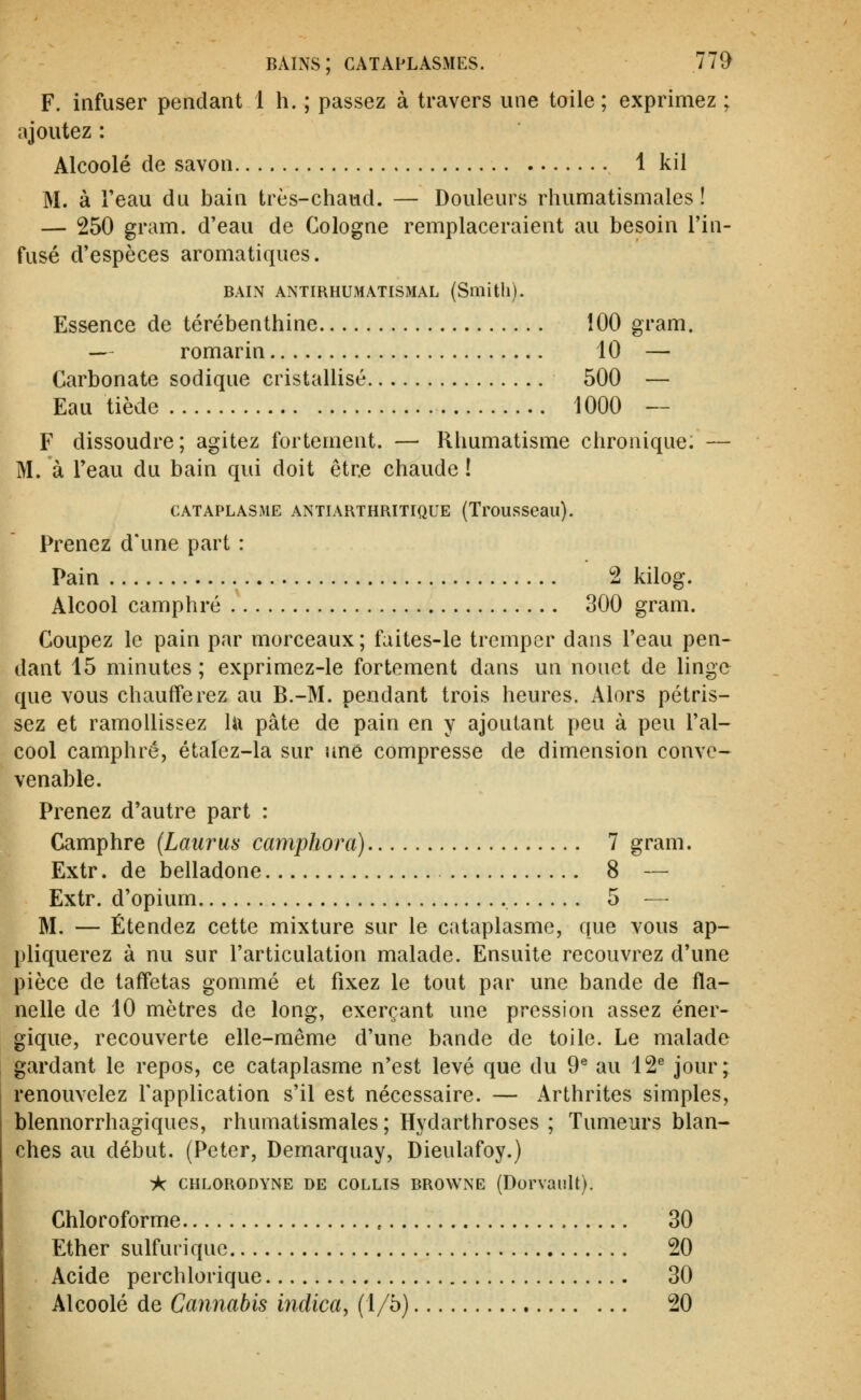 F. infuser pendant 1 h. ; passez à travers une toile ; exprimez ; ajoutez : Alcoolé de savon 1 kil M. à l'eau du bain très-chaud. — Douleurs rhumatismales! — 250 gram. d'eau de Cologne remplaceraient au besoin l'in- fusé d'espèces aromatiques. BAIN ANTIRHUMATISMAL (Smith). Essence de térébenthine 100 gram. — romarin 10 — Carbonate sodique cristallisé 500 — Eau tiède 1000 — F dissoudre; agitez fortement. — Rhumatisme chronique. — M. à Teau du bain qui doit être chaude ! CATAPLASME ANTIARTHRITIQUE (TrouSSeau). Prenez d'une part : Pain 2 kilog. Alcool camphré 300 gram. Coupez le pain par morceaux ; faites-le tremper dans l'eau pen- dant 15 minutes ; exprimez-le fortement dans un nonct de linge que vous chaufferez au B.-M. pendant trois heures. Alors pétris- sez et ramollissez lu pâte de pain en y ajoutant peu à peu l'al- cool camphré, étalez-la sur une compresse de dimension conve- venable. Prenez d'autre part : Camphre (Laurus camphora) 7 gram. Extr. de belladone 8 — Extr. d'opium 5 — M. — Étendez cette mixture sur le cataplasme, que vous ap- pliquerez à nu sur l'articulation malade. Ensuite recouvrez d'une pièce de taffetas gommé et fixez le tout par une bande de fla- nelle de 10 mètres de long, exerçant une pression assez éner- gique, recouverte elle-même d'une bande de toile. Le malade gardant le repos, ce cataplasme n'est levé que du 9^ au 12^ jour; renouvelez l'application s'il est nécessaire. — Arthrites simples, blennorrhagiques, rhumatismales ; Hydarthroses ; Tumeurs blan- ches au début. (Peter, Demarquay, Dieulafoy.) ik CHLORODYNE DE COLLIS BROWNE (Dorvaiilt). Chloroforme 30 Ether sulfuriquc 20 Acide perchlorique 30 Alcoolé de Cannabis indica, (1/5) 20