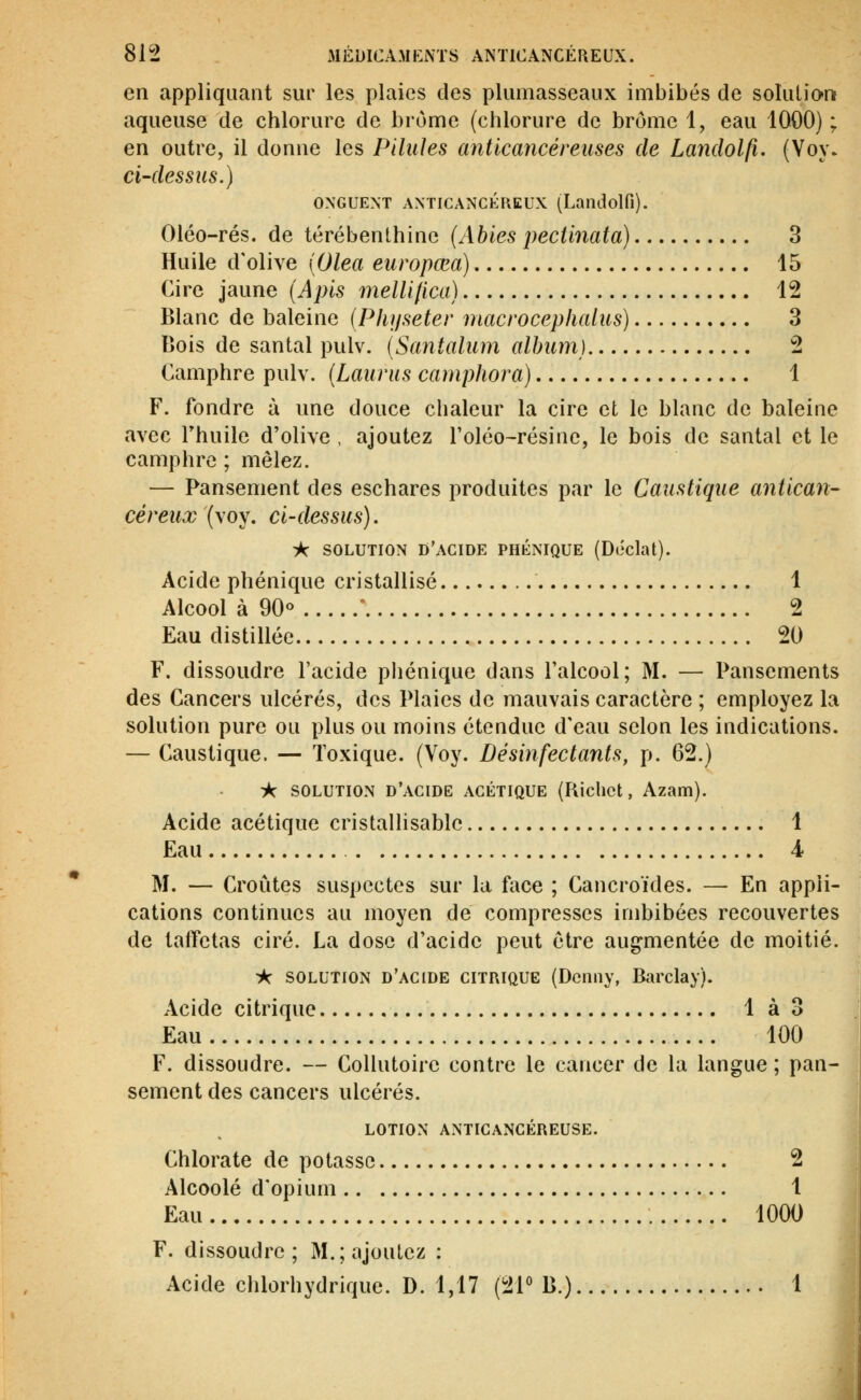 en appliquant sur les plaies des plumasseaux imbibés de solution aqueuse de chlorure de brome (chlorure de brome 1, eau 1000) ; en outre, il donne les Pilules anticancéreuses de Landolfi. (Voy. ci-dessus.) ONGUENT ANTICANCÉREUX (Landolfi). Oléo-rés. de térébenthine {Ahies pectlnata) 3 Huile d'olive {Olea europœa) 15 Cire jaune (Apis melUlica) 12 Blanc de baleine (PlDjseter macroceplialus) 3 Bois de santal pulv. (Santalum album) 2 Camphre pulv. (Laurus camphora) 1 F. fondre à une douce chaleur la cire et le blanc de baleine avec rhuile d'olive , ajoutez l'oléo-résine, le bois de santal et le camphre ; mêlez. — Pansement des eschares produites par le Caustique antican- céreux (voy. ci-dessus). A SOLUTION d'acide phénique (Doclat). Acide phénique cristallisé 1 Alcool à 90°  2 Eau distillée 20 F. dissoudre l'acide phénique dans l'alcool; M. — Pansements des Cancers ulcérés, des Plaies de mauvais caractère ; employez la solution pure ou plus ou moins étendue d'eau selon les indications. — Caustique. — Toxique. (Voy. Désinfectants, p. 62.) ik SOLUTION d'acide ACÉTIQUE (Rlclict, Azam). Acide acétique cristallisable 1 Eau 4 M. — Croûtes suspectes sur la face ; Cancroïdes. — En appli- cations continues au moyen de compresses imbibées recouvertes de taffetas ciré. La dose d'acide peut être augmentée de moitié. ik SOLUTION d'acide CITRIQUE (Dcnny, Barclay). Acide citrique lào Eau 100 F. dissoudre. — Collutoire contre le cancer de la langue ; pan- sement des cancers ulcérés. LOTION ANTICANCÉREUSE. Chlorate de potasse 2 Alcoolé d'opium 1 Eau 1000 F. dissoudre; M.; ajoutez : Acide chlorhydrique. D. 1,17 (21° B.) 1