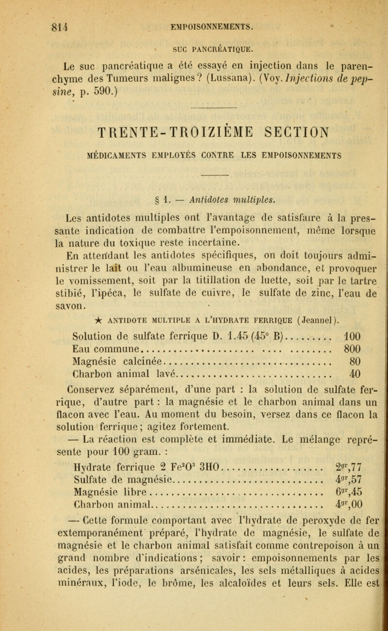 SUC PANCRÉATIQUE. Le suc pancréatique a été essayé en injection dans le paren- chyme des Tumeurs malignes? (Lussana). (So^.Injections depep- sinCy p. 590.) TRENTE-TROIZIEME SECTION MÉDICAMENTS EMPLOYÉS CONTRE LES EMPOISONNEMENTS § 1. — Antidotes multiples. Les antidotes multiples ont l'avantage de satisfaire à la pres- sante indication de combattre l'empoisonnement, même lorsque la nature du toxique reste incertaine. En atterîdant les antidotes spécifiques, on doit toujours admi- nistrer le lait ou l'eau albumineuse en abondance, et provoquer le vomissement, soit par la titillation de luette, soit par le tartre stibié, l'ipéca, le sulfate de cuivre, le sulfate de zinc, l'eau de savon. -k ANTIDOTE MULTIPLE A l'hydrate ferrique (Jeannel). Solution de sulfate ferrique D. 1.45 (45° B). 100 Eau commune 800 Magnésie calcinée 80 Charbon animal lavé 40 Conservez séparément, d'une part : la solution de sulfate fer- rique, d'autre part : la magnésie et le charbon animal dans un flacon avec l'eau. Au moment du besoin, versez dans ce flacon la solution ferrique; agitez fortement. — La réaction est complète et immédiate. Le mélange repré- sente pour 100 gram. : Hydrate ferrique 2 Fe^O' 3H0 2^%77 Sulfate de magnésie 4^^57 Magnésie libre 6^%AS Charbon animal. 4»'',00 — Cette formule comportant avec l'hydrate de peroxyde de fer extemporanément préparé, l'hydrate de magnésie, le sulfate de magnésie et le charbon animal satisfait comme contrepoison à un grand nombre d'indications ; savoir : empoisonnements par les acides, les préparations arsenicales, les sels métalliques à acides minéraux, l'iode, le brome, les alcaloïdes et leurs sels. Elle est