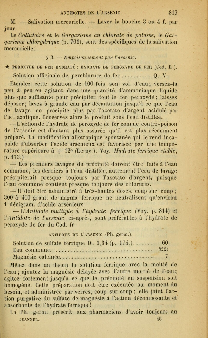 M. — Salivation mercuriclle. — Laver la bouche 3 ou 4 f. par jour. Le Collutoire et le Gargarisme au chlorate de potasse^ le Gar- qarisme chlorydrique (p. 701), sont des spécifiques de la salivation mercurielle. § 3. — Empoisonnement par Varsenic. ik PEROXYDE DE FER HYDRATÉ ; HYDRATE DE PEROXYDE DE FER (Cod. fl'.). Solution officinale de perchlorure de fer Q. V. Étendez cette solution de 100 fois son vol. d'eau; versez-la peu à peu en agitant dans une quantité d'ammoniaque liquide plus que suffisante pour précipiter tout le fer peroxyde ; laissez déposer; lavez à grande eau par décantation jnsqu'à ce que l'eau de lavage ne précipite plus par l'azotate d'argent acidulé par Tac. azotique. Conservez alors le produit sous l'eau distillée. — L'action de l'hydrate de peroxyde de fer comme contre-poison de l'arsenic est d'autant plus assurée qu'il est plus récemment préparé. La modification allotropique spontanée qui le rend inca- pable d'absorber l'acide arsénieux est favorisée par une tempé- rature supérieure à -|- 12° (Lerov ). Voy. Hydrate ferrique stable, p. 173.) — Les premiers lavages du précipité doivent être faits à l'eau commune, les derniers à l'eau distillée, autrement l'eau de lavage précipiterait presque toujours par l'azotate d'argent, puisque l'eau commune contient presque toujours des chlorures. — Il doit être administré à très-hautes doses, coup sur coup ; 300 à 400 gram. de magma ferrique ne neutralisent qu'environ 1 décigram. d'acide arsénieux. — VAntidote multiple à Vliydrate ferrique (Voy. p. 814) et VAntidote de l'arsenic ci-après, sont préférables à l'hydrate de peroxyde de fer du Cod. fr. ANTIDOTE DE l'arsenic (Ph. germ.). Solution de sulfate ferrique D. 1,34 (p. 174.) 60 Eau commune 233 Magnésie calcinée. 7 Mêlez dans un flacon la solution ferrique avec la moitié de l'eau ; ajoutez la magnésie délayée avec l'autre moitié de l'eau ; agitez fortement jusqu'à ce que le précipité en suspension soit homogène. Cette préparation doit être exécutée au moment du besoin, et administrée par verres, coup sur coup ; elle joint l'ac- tion purgative du sulfate de magnésie à l'action décomposante et absorbante de l'hydrate ferrique ! La Ph. germ. prescrit aux pharmaciens d'avoir toujours au JEANNEL. 40