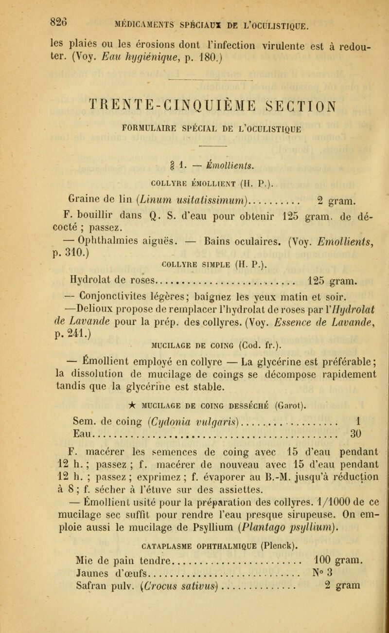 les plaies ou les érosions dont l'infection virulente est à redou- ter. (Voy. Eau hygiénique, p. 180.) TRENTE-CINQUIÈME SECTION FORMULAIRE SPÉCIAL DE L'OCULISTIQUE § 1. — Émollients. COLLYRE ÉM0LL[ENT (H. P.). Graine de lin {Linum usitatissimum) 2 gram. F. bouillir dans Q. S. d'eau pour obtenir 125 gram. de dé- cocté ; passez. — Ophthalmies aiguës. — Bains oculaires. (Yoy. Emollients, p. 310.) COLLYRE SIMPLE (H. P.). Hydrolat de roses 125 gram. — Conjonctivites légères; baignez les yeux matin et soir. —Delioux propose de remplacer l'iiydrolat de roses par VHydrolat de Lavande pour la prép. des collyres. (Voy. Essence de Lavande, p. 241.) MUCILAGE DE COING (Cod. fr.). — Émollient employé en collyre — La glycérine est préférable ; la dissolution de mucilage de coings se décompose rapidement tandis que la glycérine est stable. A MUCILAGE DE COING DESSÉCHE (Garot). Sem. de coing (Cydonia vulgaris) 1 Eau '. 30 F. macérer les semences de coing avec 15 d'eau pendant 12 h. ; passez ; f. macérer de nouveau avec 15 d'eau pendant 12 h. ; passez ; exprimez ; f. évaporer au B.-M. jusqu'à réduction à 8 ; f. sécher à l'étuve sur des assiettes. — Émollient usité pour la préparation des collyres. 1/1000 de ce mucilage sec suffit pour rendre l'eau presque sirupeuse. On em- ploie aussi le mucilage de Psyllium [Plantago psijllium). CATAPLASME OPHTHALMIQUE (Plenck). Mie de pain tendre 100 gram. Jaunes d'œufs N° 3 Safran pulv. {Crocus sativus) 2 gram