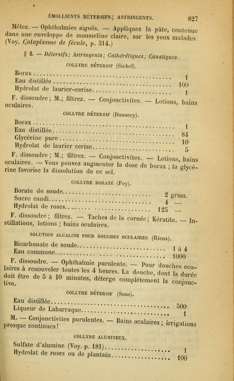 Mêlez. — Ophthalmies aiguës. — Appliquez la pâte, contenue dans une enveloppe de mousseline claire, sur les yeux malades (Voy. Cataplasme de fécule, p. 314.) § 2. — Détersifs; Astringents; Cathérétiques; Caustiques. COLLYRE DÉTERSIF (Siclicl). Borax Eau distillée .....*.! y. jO{) Hydrolat de laurier-cerise .[... \ ocuiafres!''' '' '■''• ~ ^°J°^vu'eV.'l'Lo;ions, bains COLLYRE DÉTERSIF (Dailliecy). Borax Eau distillée Glycérine pure . ^ Hydrolat de laurier cerise c F dissoudre; M.; filtrez. - Conjonctivites, l'iotiôns, bains oculaires. - Vous pouvez augmenter la dose de borax ; la ^lycé- nne favorise la dissolution de ce sel. ^ COLLYRE BORATE (Foy). Borate de soude a sucrecandi .*.*'.*.';.'.';.';;;:;;: l^'^' Hydrolat de roses , ........* j 25 _ J^uv^'^^'V ^'^^T- ~ ^''^'' ^' ^ ''^'^ Kératite. ^ In- stillations, lotions ; bains oculaires. SOLUTION ALCALINE POUR DOUCHES OCULAIRES (Rieiix). Bicarbonate de soude . . Eau commune ]^^^ ^ ,. ^ • 1000 F. dissoudre. - Ophthalmie purulente. - Pour douches , laires a renouveler toutes les 4 heures. La douche donfir ^ doit être de 5 à 10 minutes, déterge complé;:i?r l'oTc^ COLLYRE DÉTERSIF (Sous). Eau distillée Liqueur de Labarraque. ..!.!!.*'.*.!'.!!.!! ^^? M. - Conjonctivites purulentes. - Bains oculaires* irnV.finn. presque continues! ^'^uiaires , iirigations COLLYRE ALUMINEUX. Sulfate d'alumine (Voy. p. 181) Hydrolat de roses ou de plantain * ^ '!.'!*.!!!*.'..!]'. '/ lOO ocu-