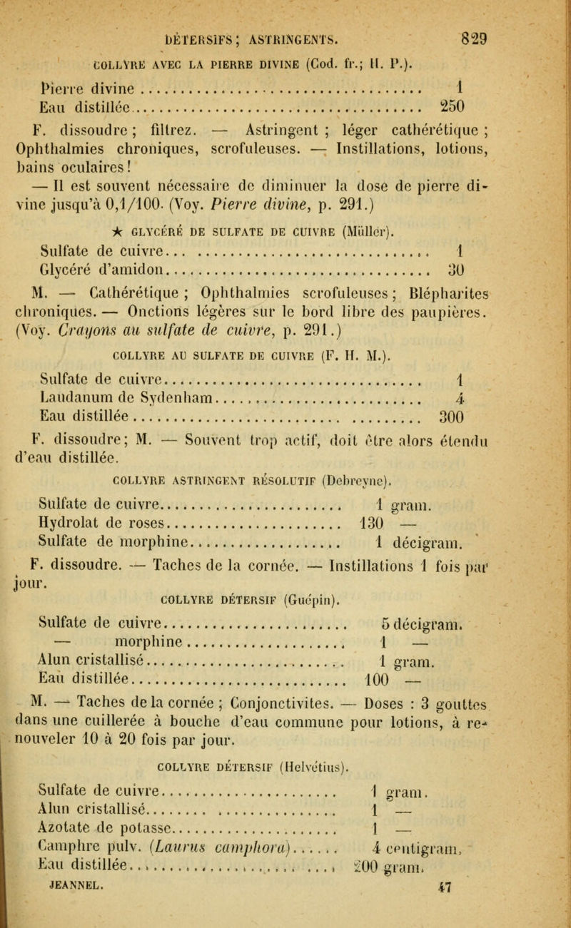 COLLYRE AVEC LA PIERRE DIVINE (God. fr.; II. P.). Pierre divine 1 Eau distillée !250 F. dissoudre; filtrez. — Astringent; léger catliérétique ; Ophthalmies chroniques, scrofuleuses. — Instillations, lotions, bains oculaires! — Il est souvent néccssaiie de diminuer la dose de pierre di- vine jusqu'à 0,1/100. (Voy. Pierre divine, p. 291.) iç GLYCÉRÉ DE SULFATE DE CUIVRE (Mïlllcr). Sulfate de cuivre 1 Glycéré d'amidon 30 M. — Cathérétique ; Ophthalmies scrofuleuses ; Blépharites chroniques.— Onctions légères sur le bord libre des paupières. (Voy. Croyons au sulfate de cuivre, p. 291.) COLLYRE AU SULFATE DE CUIVRE (F. H. M.). Sulfate de cuivre 1 Laudanum de Sydenham 4 Eau distillée 300 F. dissoudre; M. — Souvent trop actif, doit être alors étendu d'eau distillée. COLLYRE ASTRINGENT RÉSOLUTIF (Dcbroync). Sulfate de cuivre 1 grain. Hydrolat de roses 130 — Sulfate de morphine 1 décigram. F. dissoudre. — Taches de la cornée. — Instillations 1 fois par jour. COLLYRE DÉTERSIF (Guepill). Sulfate de cuivre 5 décigram. — morphine 1 — Alun cristallisé 1 gram. Eau distillée 100 — M. — Taches delà cornée ; Conjonctivites. — Doses : 3 gouttes dans une cuillerée à bouche d'eau commune pour lotions, à re- nouveler 10 à 20 fois par jour. COLLYRE DÉTERSIF (Hclvetius). Sulfate de cuivre 1 gram. Alun cristallisé 1 — Azotate de potasse 1 Camphre pulv. (Laurus campliora) 4 cputigram, Eau distillée , ^iOO gram. JEANNEL. 47