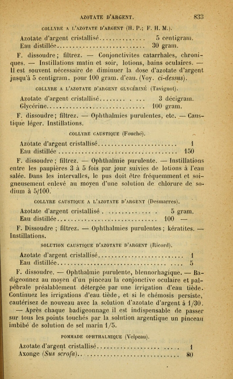 COLLYRE A l'azotate d'aroent (H. P.; F. H. M.). Azotate d'argent cristallisé 5 centigram. Eau distillée 30 gram. F. dissoudre; filtrez. — Conjonctivites catarrhales, chroni- ques. — Instillations matin et soir, lotions, bains oculaires. — Il est souvent nécessaire de diminuer la dose d'azotate d'argent jusqu'à 5 centigram. pour 100 gram. d'eau. (Voy. ci-dessus). collyre a l'azotate d'argent glycérine (Tavignot). Azotate d'argent cristallisé 3 décigrani. Glycérine 100 gram. F. dissoudre; filtrez. — Oplithalmies purulentes, etc. —Caus- tique léger. Instillations. collyre caustique (Foucho). Azotate d'argent cristallisé 1 Eau distillée 150 F. dissoudre ; filtrez. — Ophthalmie purulente. — Instillations entre les paupières 3 à 5 fois par jour suivies de lotions à l'eau salée. Dans les intervalles, le pus doit être fréquemment et soi- gneusement enlevé au moyen d'une solution de chlorure de so- dium à 5/100. collyre caustique a l'azotate d'argent (Desinarres). Azotate d'argent cristallisé . 5 gram. Eau distillée 100 — F. Dissoudre ; filtrez. — Ophthalmies purulentes ; kératites. — Instillations. SOLUTION caustique d'azotate d'argent (Ricord). Azotate d'argent cristallisé 1 Eau distillée 5 F. dissoudre. — Ophthalmie purulente, blennorhagique. — Ba- digeonnez au moyen d'un pinceau la conjonctive oculaire et pal- pébrale préalablement détergée par une irrigation d'eau tiède. Continuez les irrigations d'eau tiède, et si le chémosis persiste, cautérisez de nouveau avec la solution d'azotate d'argent à 1/30. — Après chaque badigeonnage il est indispensable de passer sur tous les points touchés par la solution argentique un pinceau imbibé de solution de sel marin 1/5. POMMADE ophthalmique (Velpeau). Azotate d'argent cristallisé 1 Axonge (Sus scrofa}., 80