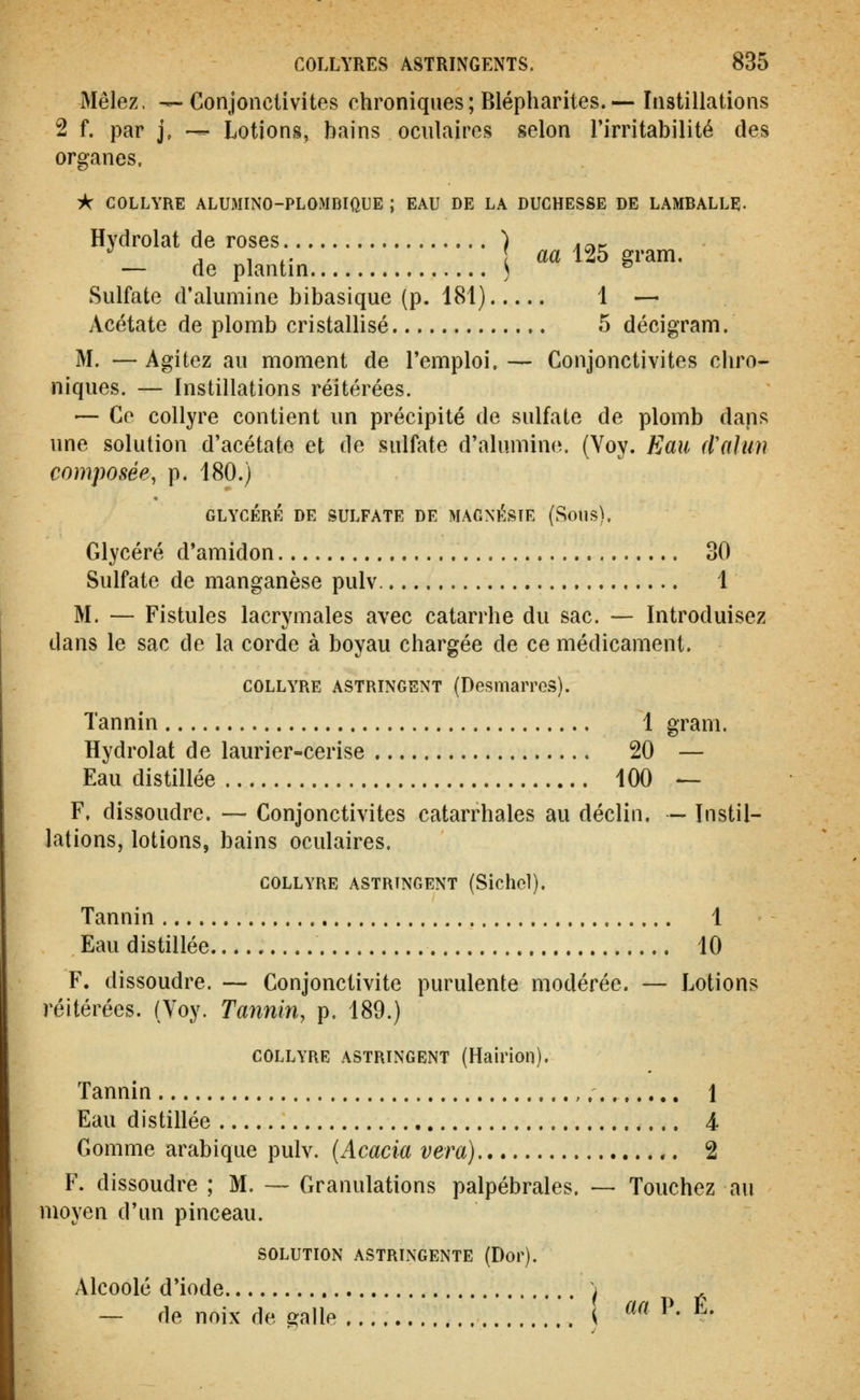 Mêlez, ^-Conjonctivites chroniques; Blépharites.— Instillations 2 f. par j, — Lotiong, bains oculaires selon l'irritabilité des organes. À COLLYRE ALUMINO-PLOMBIftUE ; EAU DE LA DUCHESSE DE LAMBALLE- Hydrolat de roses ) .^.^ •^ j 1 i- aa 125 gram. — de plantin ) ® Sulfate d'alumine bibasique (p. 181) 1 — Acétate de plomb cristallisé 5 décigram. M. — Agitez au moment de l'emploi. — Conjonctivites chro- niques. — Instillations réitérées. ■— Ce collyre contient un précipité de sulfate de plomb dans une solution d'acétate et de sulfate d'alumine. (Yoy. Eau d'alun composée, p. 180.) GLYCÉRÉ DE SULFATE DE MAGNF^STE (Sous), Glycéré d'amidon 30 Sulfate de manganèse pulv 1 M. — Fistules lacrymales avec catarrhe du sac. — Introduisez dans le sac de la corde à boyau chargée de ce médicament. COLLYRE ASTRINGENT (DesmaiTGS). Tannin 1 gram. Hydrolat de laurier-cerise 20 — Eau distillée 100 — F. dissoudre. — Conjonctivites catarrhales au déclin. — Instil- lations, lotions, bains oculaires. COLLYRE ASTRINGENT (Sichcl). Tannin 1 Eau distillée 10 F. dissoudre. — Conjonctivite purulente modérée. — Lotions réitérées. (Voy. Tannin, p. 189.) COLLYRE ASTRINGENT (Hairioil). Tannin 1 Eau distillée 4 Gomme arabique pulv. (Acacia vera) ,. 2 F. dissoudre ; M. — Granulations palpébrales. — Touchez au moyen d'un pinceau. SOLUTION ASTRINGENTE (Dop). Alcoolé d'iode ^ , — de noix de galle ^ «a P. E.