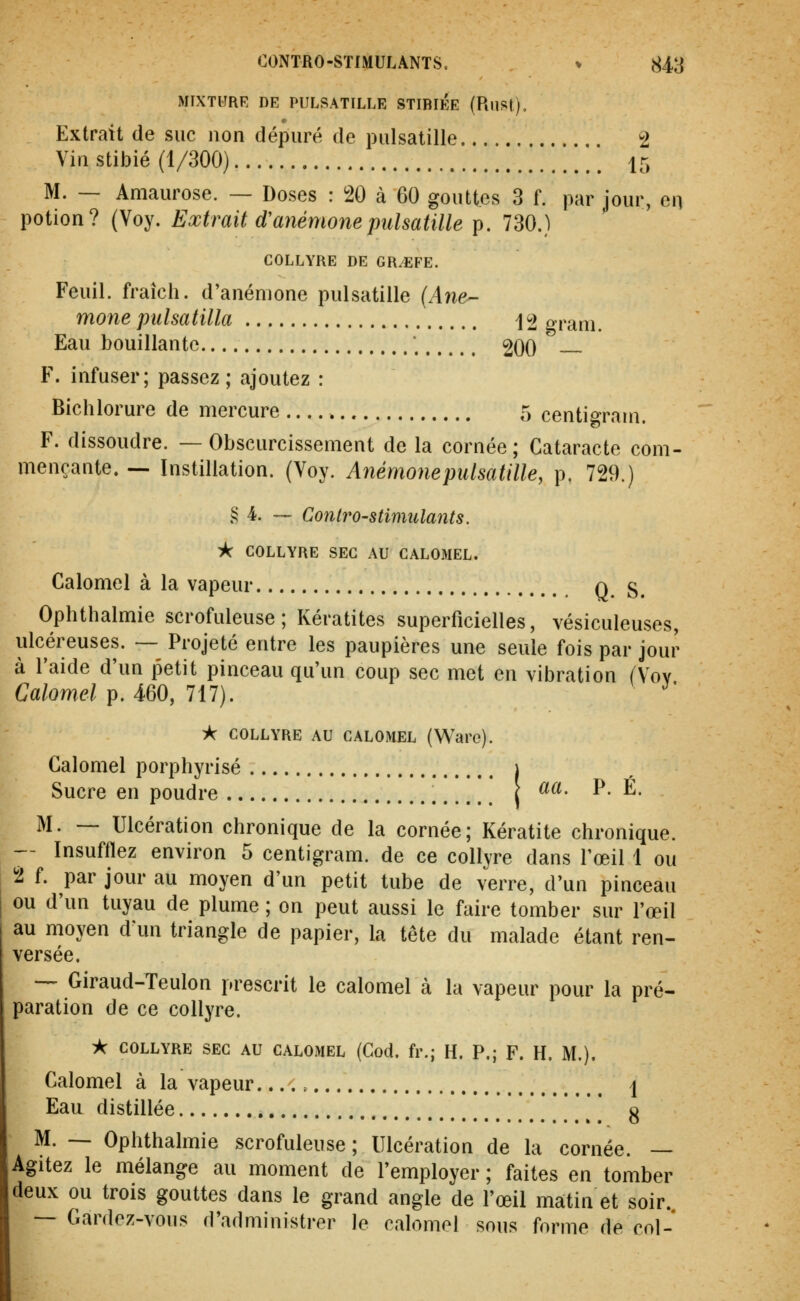 MIXTURE DE PULSATILLE STIBIÉE (RllSt), Extrait de suc non dépuré de pulsatille 2 Vin stibié (1/300) 15 M. — Amaurose. — Doses : W à 60 gouttes 3 f. par jour, en potion? (Voy. Extrait d'anémone pulsatille p. 730.) COLLYRE DE GR/EFE. Feuil. fraîch. d'anémone pulsatille (Ane^ mone piilsatilla 12 grani. Eau bouillante ; 200 F. infuser; passez; ajoutez : Bichlorure de mercure 5 centigram. F. dissoudre. —Obscurcissement de la cornée; Cataracte com- mençante. — Instillation. (Voy. Anémojiepulsatille, p. 729.) .^ 4. — ContrO'Stimulants. i< COLLYRE SEC AU CALOMEL. Calomel à la vapeur q g^ Ophthalmie scrofuleuse ; Kératites superficielles, vésiculeuses, ulcéreuses. — Projeté entre les paupières une seule fois par jour à l'aide d'un petit pinceau qu'un coup sec met en vibration (Voy Calomel p. 460, 717). ^' À COLLYRE AU CALOMEL (Ware). Calomel porphyrisé i Sucre en poudre \ ^^- P- É. M. — Ulcération chronique de la cornée; Kératite chronique. — Insufflez environ 5 centigram. de ce collyre dans l'œil 1 ou 2 f. par jour au moyen d'un petit tube de verre, d'un pinceau ou d'un tuyau de plume ; on peut aussi le faire tomber sur l'œil au moyen d'un triangle de papier, la tête du malade étant ren- versée. — Giraud-Teulon prescrit le calomel à la vapeur pour la pré- paration de ce collyre. * COLLYRE SEC AU CALOMEL (Cod. fr.; H. P.; F. H. M.). Calomel à la vapeur \ Eau distillée * g M. — Ophthalmie scrofuleuse ; Ulcération de la cornée. — Agitez le mélange au moment de l'employer ; faites en tomber deux ou trois gouttes dans le grand angle de l'œil matin et soir. — Gardez-vous d'administrer le calomel sous forme de col-