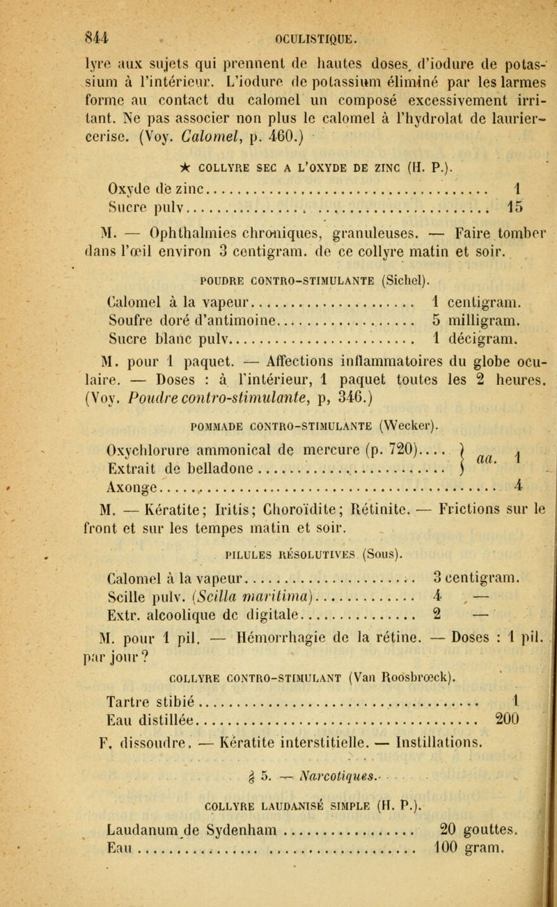 lyre aux sujets qui prennent de hautes doses, d'iodure de potas- sium à l'intérieur. L'iodure de potassium éliminé par les larmes forme au contact du calomel un composé excessivement irri- tant. Ne pas associer non plus le calomel à l'hydrolat de laurier- cerise. (Voy. Calomel, p. 460.) Tk COLLYRE SEC A L'OXYDE DE ZINC (H. P.). Oxyde de zinc 1 Sucre pulv 15 M. — Ophthalmies chroniques, granuleuses. — Faire tomber dans l'œil environ 3 centigram. de ce collyre matin et soir. POUDRE CONTRO-STIMULANTE (Sichel). Calomel à la vapeur 1 centigram. Soufre doré d'antimoine 5 milligram. Sucre blanc pulv 1 décigram. M. pour 1 paquet. — Affections inflammatoires du globe ocu- laire. — Doses : à Tintérieur, 1 paquet toutes les 2 heures. (Voy. Poudre contrO'Stimulantey p, 346.) POMMADE CONTRO-STIMULANTE (Wecker). Oxychlorure ammonical de mercure (p. 720) ) . Extrait de belladone ) Axonge 4 M. — Kératite; Iritis; Choroïdite; Rétinite. — Frictions sur le front et sur les tempes matin et soir. PILULES RÉSOLUTIVES (SoUS). Calomel à la vapeur 3 centigram. Scille pulv. (Scilla marilima) 4 — Extr. alcoolique de digitale 2 — M. pour 1 pil. — Hémorrhagie de la rétine. — Doses : 1 pil. par jour? COLLYRE CONTRO-STIMULANT (Vaii RoosbrœcU). Tartre stibié 1 Eau distillée 200 F. dissoudre. — Kératite interstitielle. — Instillations. ^ 5. — Narcotiques. COLLYRE LAUDANISÉ SIMPLE (H. P.). Laudanum de Sydenham 20 gouttes. Eau 100 gram.