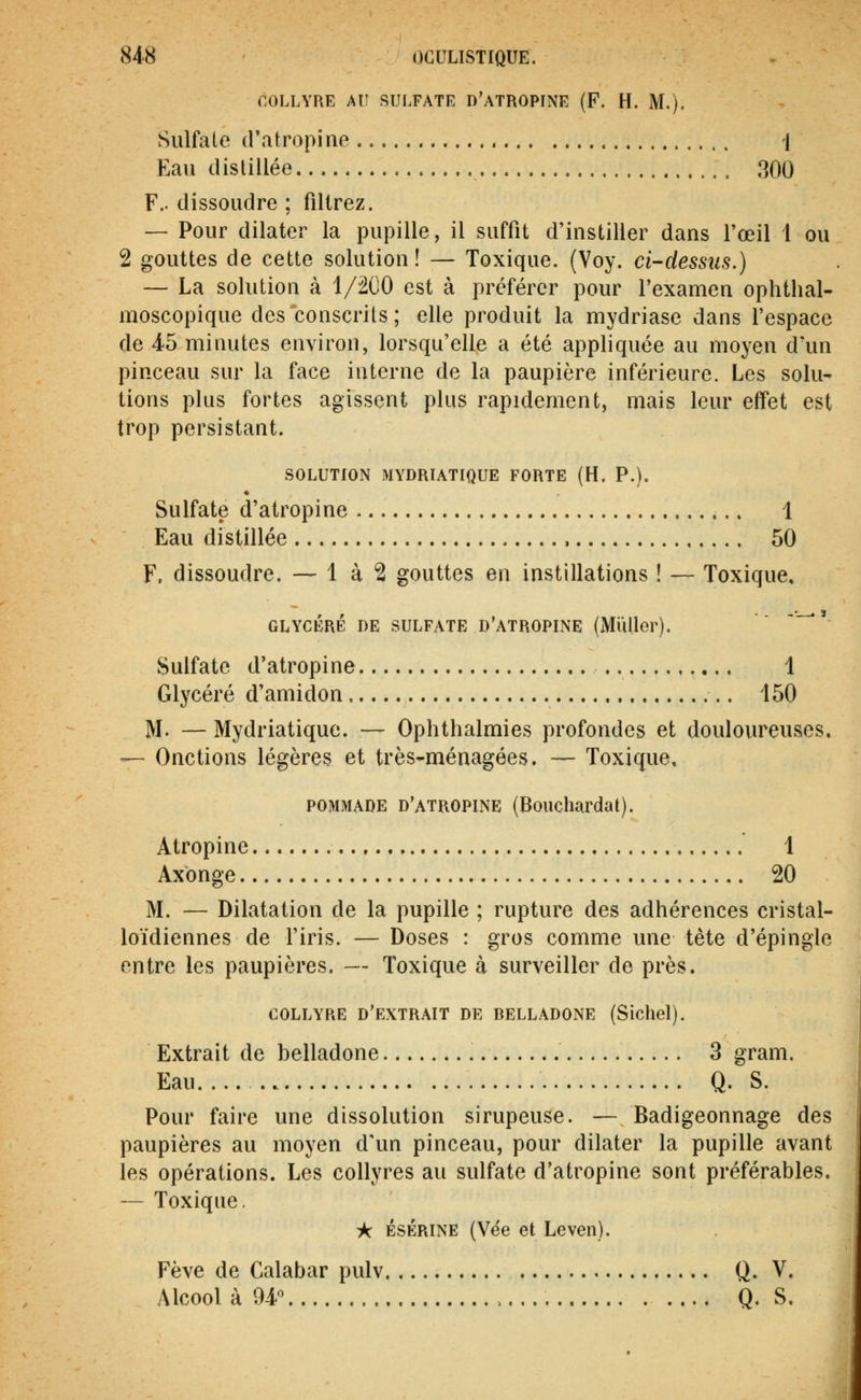 r-OLLYRE AU SULFATE D'ATROPINE (F. H. M.). Sulfate d'atropine 1 Eau distillée 300 F., dissoudre ; filtrez. — Pour dilater la pupille, il suffit d'instiller dans l'œil 1 ou 2 gouttes de cette solution! — Toxique. (Voy. ci-dessus.) — La solution à 1/200 est à préférer pour l'examen ophthal- moscopique des conscrits ; elle produit la mydriase dans l'espace de 45 minutes environ, lorsqu'elle a été appliquée au moyen d'un pinceau sur la face interne de la paupière inférieure. Les solu- tions plus fortes agissent plus rapidement, mais leur effet est trop persistant. SOLUTION MYDRIATIQUE FORTE (H. P.). Sulfate d'atropine 1 Eau distillée , 50 F. dissoudre. — 1 à 2 gouttes en instillations ! — Toxique, GLYCÉRÉ DE SULFATE D'ATROPINE (Millier). -•—. ï Sulfate d'atropine 1 Glycéré d'amidon 150 M. — Mydriatique. — Ophthalmies profondes et douloureuses. — Onctions légères et très-ménagées, — Toxique, POMMADE d'atropine (Bouchardat). Atropine 1 Axbnge 20 M. — Dilatation de la pupille ; rupture des adhérences cristal- loïdiennes de l'iris. — Doses : gros comme une tête d'épingle entre les paupières. — Toxique à surveiller de près. COLLYRE d'extrait DE BELLADONE (Sichel). Extrait de belladone 3 gram. Eau Q. S. Pour faire une dissolution sirupeuse. — Badigeonnage des paupières au moyen d'un pinceau, pour dilater la pupille avant les opérations. Les collyres au sulfate d'atropine sont préférables. — Toxique, ^ ÉsÉRiNE (Vëe et Leven). Fève de Calabar pulv Q. V. Alcool à W > Q. S.