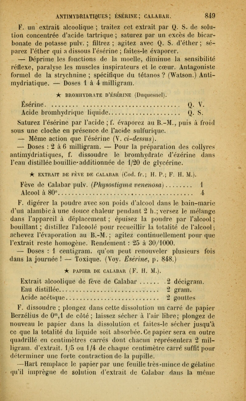 ANTIMYDRIATIQUES ; ÉSÉRINE ; CALABAU. 84^9 F. un extrait alcoolique ; traitez cet extrait par Q. S. de solu- tion concentrée d'acide tartrique ; saturez par un excès de bicar- bonate de potasse pulv. ; filtrez ; agitez avec Q. S. d'éther ; sé- parez l'éther qui a dissous l'ésérine ; faites-le évaporer. — Déprime les fonctions de la moelle, diminue la sensibilité réflexe, paralyse les muscles inspirateurs et le cœur. Antagoniste formel de la strychnine ; spécifique du tétanos ? (Watson.) Anti- mydriatique. — Doses 1 à 4 milligram. ic BROMHYDRATE D'ÉSÉRINE (DliqueSllcl). Êsérine Q- V. Acide bromhydrique liquide Q. S. Saturez l'ésérine par l'acide ; f. évaporez au B.-M., puis à froid sous une cloche en présence de Tacide sulfurique. — Même action que l'ésérine (V. ci-dessus). — Doses : 2 à 6 milligram. — Pour la préparation des collyres antimydriatiques, f. dissoudre le bromhydratc d'ézérine dans l'eau distillée bouillie'additionnée de 1/20 de glycérine. ic EXTRAIT DE Ft:VE DE CALABAR (Cod. fr. ; H. P.; F. H. M.). Fève de Calabar pulv. {Physostigma venenosa) 1 Alcool à 80° ' A F. digérer la poudre avec son poids d'alcool dans le bain-marie d'un alambic à une douce chaleur pendant 2 h.; versez le mélange dans l'appareil à déplacement ; épuisez la poudre par l'alcool ; bouillant ; distillez l'alcoolé pour recueillir la totalité de l'alcool; achevez l'évaporation au B.-M. ; agitez continuellement pour que l'extrait reste homogène. Rendement : 25 à 30/1000. — Doses : 1 centigram. qu'on peut renouveler plusieurs fois dans la journée ! — Toxique. (Voy. Êsérine, p. 848.) A PAPIER DE CALABAR (F. H. M.). Extrait alcoolique de fève de Calabar 2 décigram. Eau distillée 2 gram. Acide acétique , 2 gouttes F. dissoudre ; plongez dans cette dissolution un carré de papier Berzélius de 0',1 de côté; laissez sécher à l'air libre; plongez de nouveau le papier dans la dissolution et faites-le sécher jusqu'à ce que la totalité du liquide soit absorbée. Ce papier sera en outre quadrillé en centimètres carrés dont chacun représentera 2 mil- ligram. d'extrait. 1/5 ou 1/4 de chaque centimètre carré suffit pour déterminer une forte contraction de la pupille. —Hart remplace le papier par une feuille très-mince de gélatine qu'il imprègne de solution d'extrait de Calabar dans la même