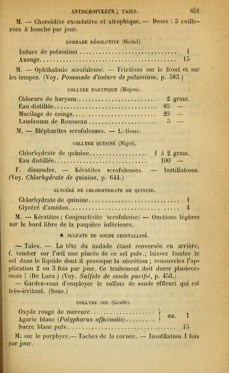 M. — Choroïdite exsudative et atrophique. — Doses : 3 cuille- rées à bouche par jour. POMMADE RÉSOLUTIVE (Sicliel). lodure de potassium 1 Axonge 15 M. — Ophthalmie scrofuleuse. — Frictions sur le front et sur les tempes. (Voy. Pommade d'iodure de potassium, p. 583.; COLLYRE BARYTIQUE (Mojoil). Chlorure de baryum !2 gram. Eau distillée 85 — Mucilage de coings. 20 — Laudanum de Rousseau 5 — M. — Blépharites scrofuleuses. — Le lions. COLLYRE QUININE (Nil^el). Chlorhydrate de quinine 1 à 2 graul. Eau distillée 100 — F. dissoudre. — Kératites scrofuleuses. — Instillations. (Voy. Chlorhydrate de quinine, p. 6M.) GLYCÉRÉ DE CHLORHYDRATE DE QUININE. Chlorhydrate de quinine.... i ;... i ; 1 Glycéré d'amidon ;... 4 M. — Kératites ; Conjonctivite scrofuleuses — Onctions légères sut' le bord libre de la paupière inférieure. ■k SULFATE de SOUDE CRISTALLISE. •^ Taies. — La tête du malade étant renversée en Ai'nèfe^ f. tomber sur l'œil une pincée de ce sel pulv.; laissez fondre le sel dans le liquide dont il provoque la sécrétion ; renouvelez l'ap^ plication 2 ou 3 fois par jour. Ce traitement doit durer plusieurs mois ! (De Luca.) (Voy. Sulfate de soude purifié, p. 453.) --- Gardez-vous d'employer le sulfate de soude effieuri qui est très^irritant. (Sous.) COLLYRE SEC (Gi'aete). Oxyde rouge de mercure ) . Agaric blanc {Polyphorus officinalis)...,.....) Sucre blanc pulv 15 M. sur le porphyre.— Tachcis de la cornée. — Insufllation 1 fois par jour.